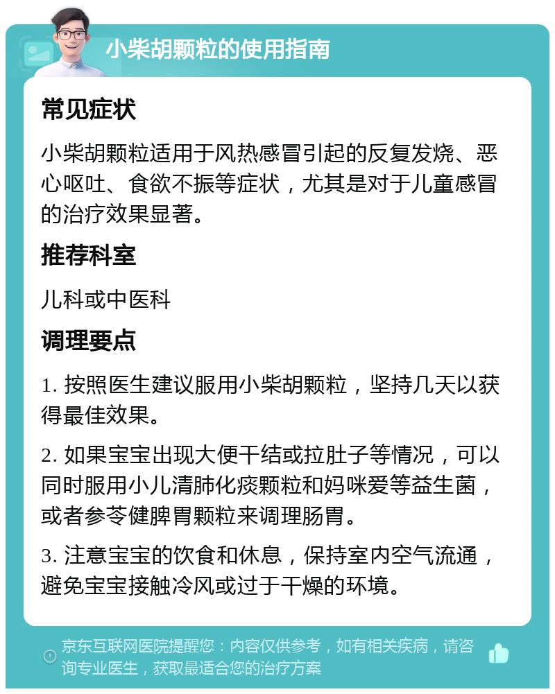 小柴胡颗粒的使用指南 常见症状 小柴胡颗粒适用于风热感冒引起的反复发烧、恶心呕吐、食欲不振等症状，尤其是对于儿童感冒的治疗效果显著。 推荐科室 儿科或中医科 调理要点 1. 按照医生建议服用小柴胡颗粒，坚持几天以获得最佳效果。 2. 如果宝宝出现大便干结或拉肚子等情况，可以同时服用小儿清肺化痰颗粒和妈咪爱等益生菌，或者参苓健脾胃颗粒来调理肠胃。 3. 注意宝宝的饮食和休息，保持室内空气流通，避免宝宝接触冷风或过于干燥的环境。