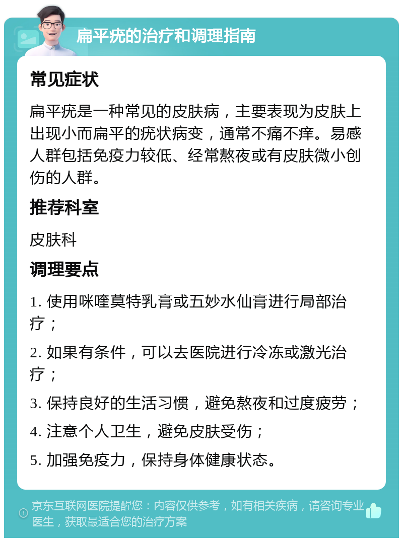 扁平疣的治疗和调理指南 常见症状 扁平疣是一种常见的皮肤病，主要表现为皮肤上出现小而扁平的疣状病变，通常不痛不痒。易感人群包括免疫力较低、经常熬夜或有皮肤微小创伤的人群。 推荐科室 皮肤科 调理要点 1. 使用咪喹莫特乳膏或五妙水仙膏进行局部治疗； 2. 如果有条件，可以去医院进行冷冻或激光治疗； 3. 保持良好的生活习惯，避免熬夜和过度疲劳； 4. 注意个人卫生，避免皮肤受伤； 5. 加强免疫力，保持身体健康状态。