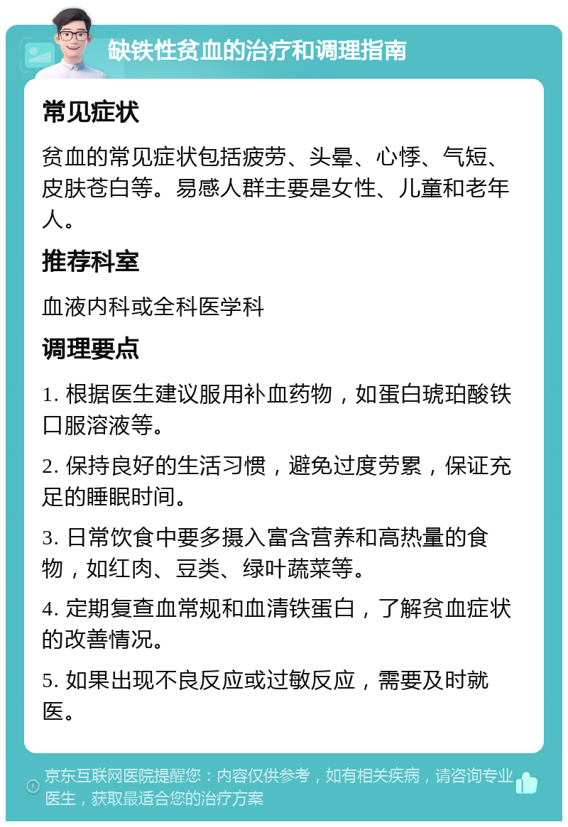 缺铁性贫血的治疗和调理指南 常见症状 贫血的常见症状包括疲劳、头晕、心悸、气短、皮肤苍白等。易感人群主要是女性、儿童和老年人。 推荐科室 血液内科或全科医学科 调理要点 1. 根据医生建议服用补血药物，如蛋白琥珀酸铁口服溶液等。 2. 保持良好的生活习惯，避免过度劳累，保证充足的睡眠时间。 3. 日常饮食中要多摄入富含营养和高热量的食物，如红肉、豆类、绿叶蔬菜等。 4. 定期复查血常规和血清铁蛋白，了解贫血症状的改善情况。 5. 如果出现不良反应或过敏反应，需要及时就医。