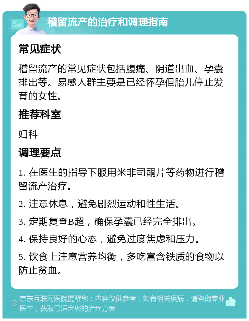 稽留流产的治疗和调理指南 常见症状 稽留流产的常见症状包括腹痛、阴道出血、孕囊排出等。易感人群主要是已经怀孕但胎儿停止发育的女性。 推荐科室 妇科 调理要点 1. 在医生的指导下服用米非司酮片等药物进行稽留流产治疗。 2. 注意休息，避免剧烈运动和性生活。 3. 定期复查B超，确保孕囊已经完全排出。 4. 保持良好的心态，避免过度焦虑和压力。 5. 饮食上注意营养均衡，多吃富含铁质的食物以防止贫血。