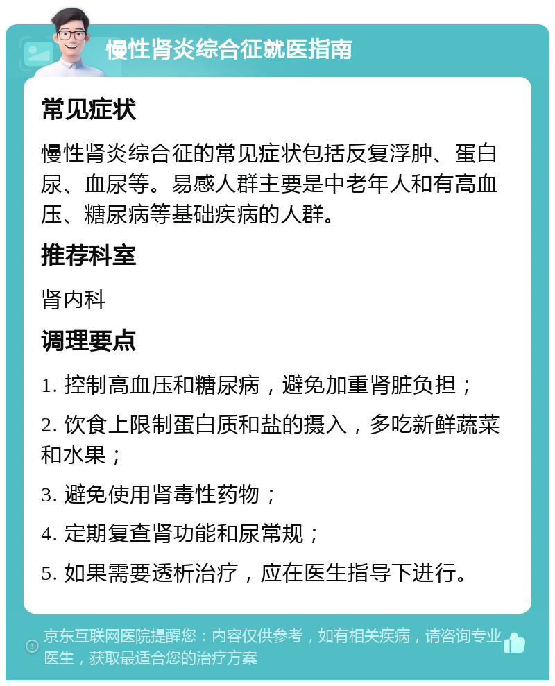 慢性肾炎综合征就医指南 常见症状 慢性肾炎综合征的常见症状包括反复浮肿、蛋白尿、血尿等。易感人群主要是中老年人和有高血压、糖尿病等基础疾病的人群。 推荐科室 肾内科 调理要点 1. 控制高血压和糖尿病，避免加重肾脏负担； 2. 饮食上限制蛋白质和盐的摄入，多吃新鲜蔬菜和水果； 3. 避免使用肾毒性药物； 4. 定期复查肾功能和尿常规； 5. 如果需要透析治疗，应在医生指导下进行。