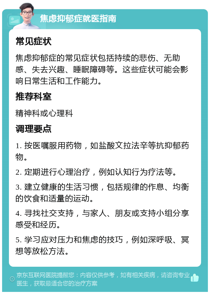 焦虑抑郁症就医指南 常见症状 焦虑抑郁症的常见症状包括持续的悲伤、无助感、失去兴趣、睡眠障碍等。这些症状可能会影响日常生活和工作能力。 推荐科室 精神科或心理科 调理要点 1. 按医嘱服用药物，如盐酸文拉法辛等抗抑郁药物。 2. 定期进行心理治疗，例如认知行为疗法等。 3. 建立健康的生活习惯，包括规律的作息、均衡的饮食和适量的运动。 4. 寻找社交支持，与家人、朋友或支持小组分享感受和经历。 5. 学习应对压力和焦虑的技巧，例如深呼吸、冥想等放松方法。