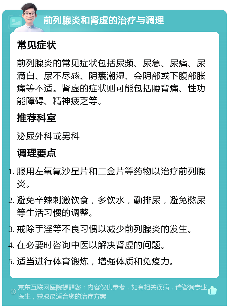 前列腺炎和肾虚的治疗与调理 常见症状 前列腺炎的常见症状包括尿频、尿急、尿痛、尿滴白、尿不尽感、阴囊潮湿、会阴部或下腹部胀痛等不适。肾虚的症状则可能包括腰背痛、性功能障碍、精神疲乏等。 推荐科室 泌尿外科或男科 调理要点 服用左氧氟沙星片和三金片等药物以治疗前列腺炎。 避免辛辣刺激饮食，多饮水，勤排尿，避免憋尿等生活习惯的调整。 戒除手淫等不良习惯以减少前列腺炎的发生。 在必要时咨询中医以解决肾虚的问题。 适当进行体育锻炼，增强体质和免疫力。