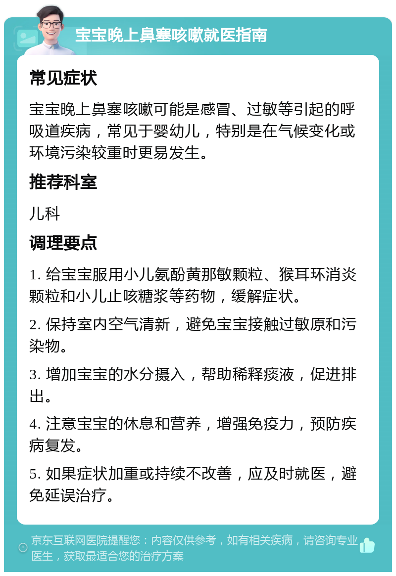 宝宝晚上鼻塞咳嗽就医指南 常见症状 宝宝晚上鼻塞咳嗽可能是感冒、过敏等引起的呼吸道疾病，常见于婴幼儿，特别是在气候变化或环境污染较重时更易发生。 推荐科室 儿科 调理要点 1. 给宝宝服用小儿氨酚黄那敏颗粒、猴耳环消炎颗粒和小儿止咳糖浆等药物，缓解症状。 2. 保持室内空气清新，避免宝宝接触过敏原和污染物。 3. 增加宝宝的水分摄入，帮助稀释痰液，促进排出。 4. 注意宝宝的休息和营养，增强免疫力，预防疾病复发。 5. 如果症状加重或持续不改善，应及时就医，避免延误治疗。