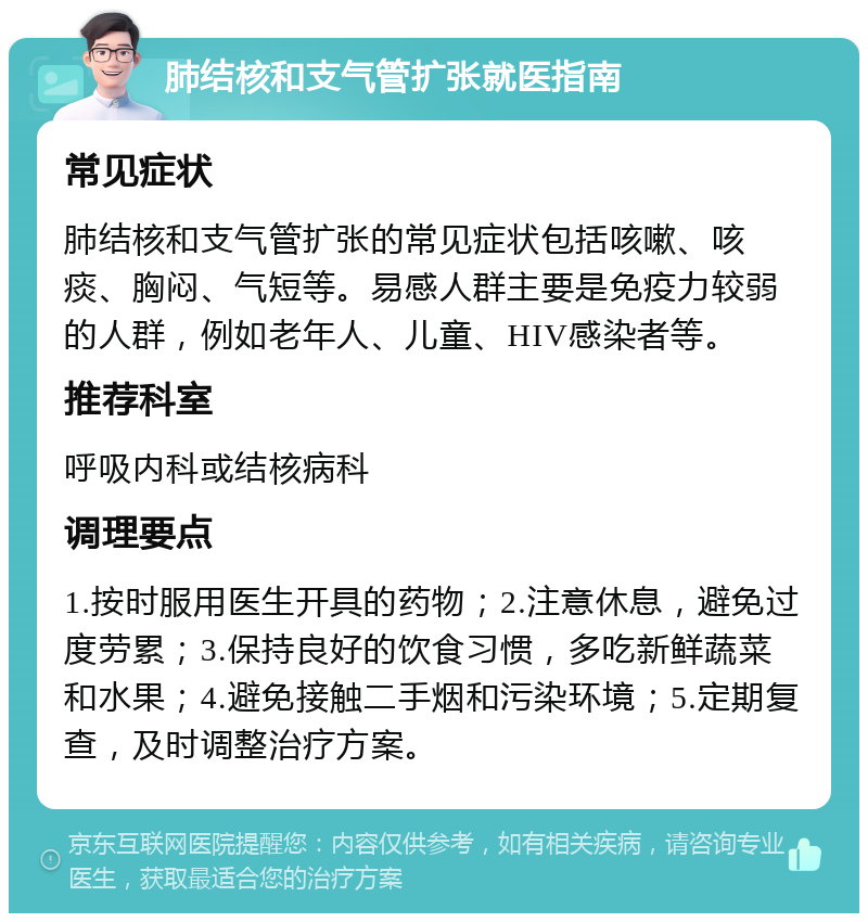 肺结核和支气管扩张就医指南 常见症状 肺结核和支气管扩张的常见症状包括咳嗽、咳痰、胸闷、气短等。易感人群主要是免疫力较弱的人群，例如老年人、儿童、HIV感染者等。 推荐科室 呼吸内科或结核病科 调理要点 1.按时服用医生开具的药物；2.注意休息，避免过度劳累；3.保持良好的饮食习惯，多吃新鲜蔬菜和水果；4.避免接触二手烟和污染环境；5.定期复查，及时调整治疗方案。