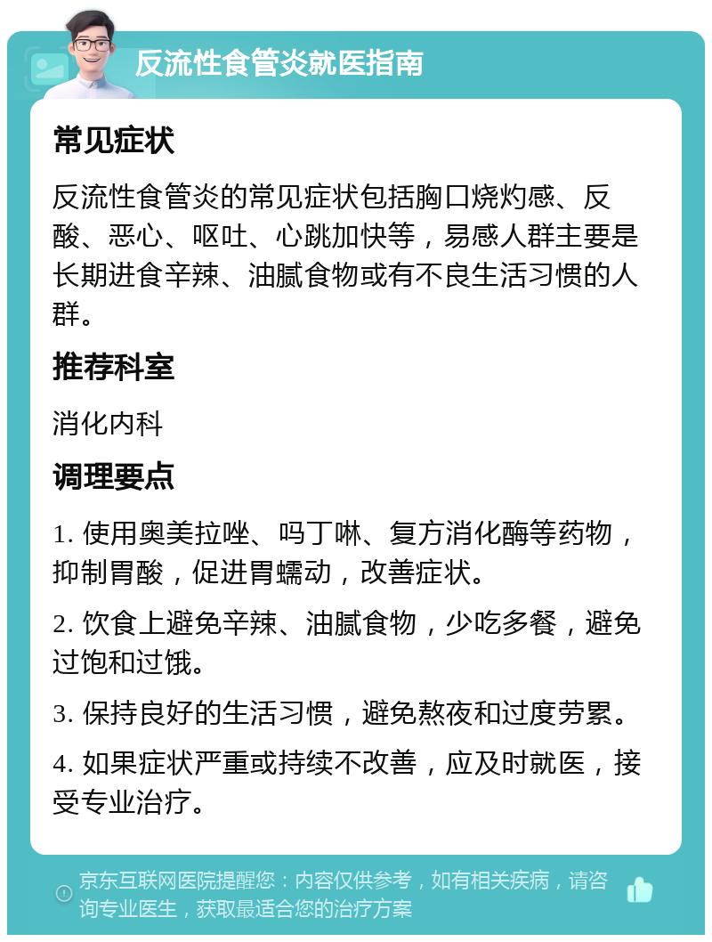 反流性食管炎就医指南 常见症状 反流性食管炎的常见症状包括胸口烧灼感、反酸、恶心、呕吐、心跳加快等，易感人群主要是长期进食辛辣、油腻食物或有不良生活习惯的人群。 推荐科室 消化内科 调理要点 1. 使用奥美拉唑、吗丁啉、复方消化酶等药物，抑制胃酸，促进胃蠕动，改善症状。 2. 饮食上避免辛辣、油腻食物，少吃多餐，避免过饱和过饿。 3. 保持良好的生活习惯，避免熬夜和过度劳累。 4. 如果症状严重或持续不改善，应及时就医，接受专业治疗。