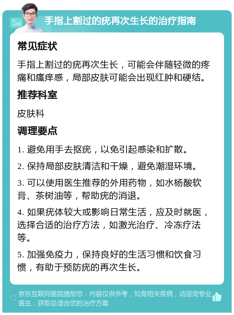 手指上割过的疣再次生长的治疗指南 常见症状 手指上割过的疣再次生长，可能会伴随轻微的疼痛和瘙痒感，局部皮肤可能会出现红肿和硬结。 推荐科室 皮肤科 调理要点 1. 避免用手去抠疣，以免引起感染和扩散。 2. 保持局部皮肤清洁和干燥，避免潮湿环境。 3. 可以使用医生推荐的外用药物，如水杨酸软膏、茶树油等，帮助疣的消退。 4. 如果疣体较大或影响日常生活，应及时就医，选择合适的治疗方法，如激光治疗、冷冻疗法等。 5. 加强免疫力，保持良好的生活习惯和饮食习惯，有助于预防疣的再次生长。