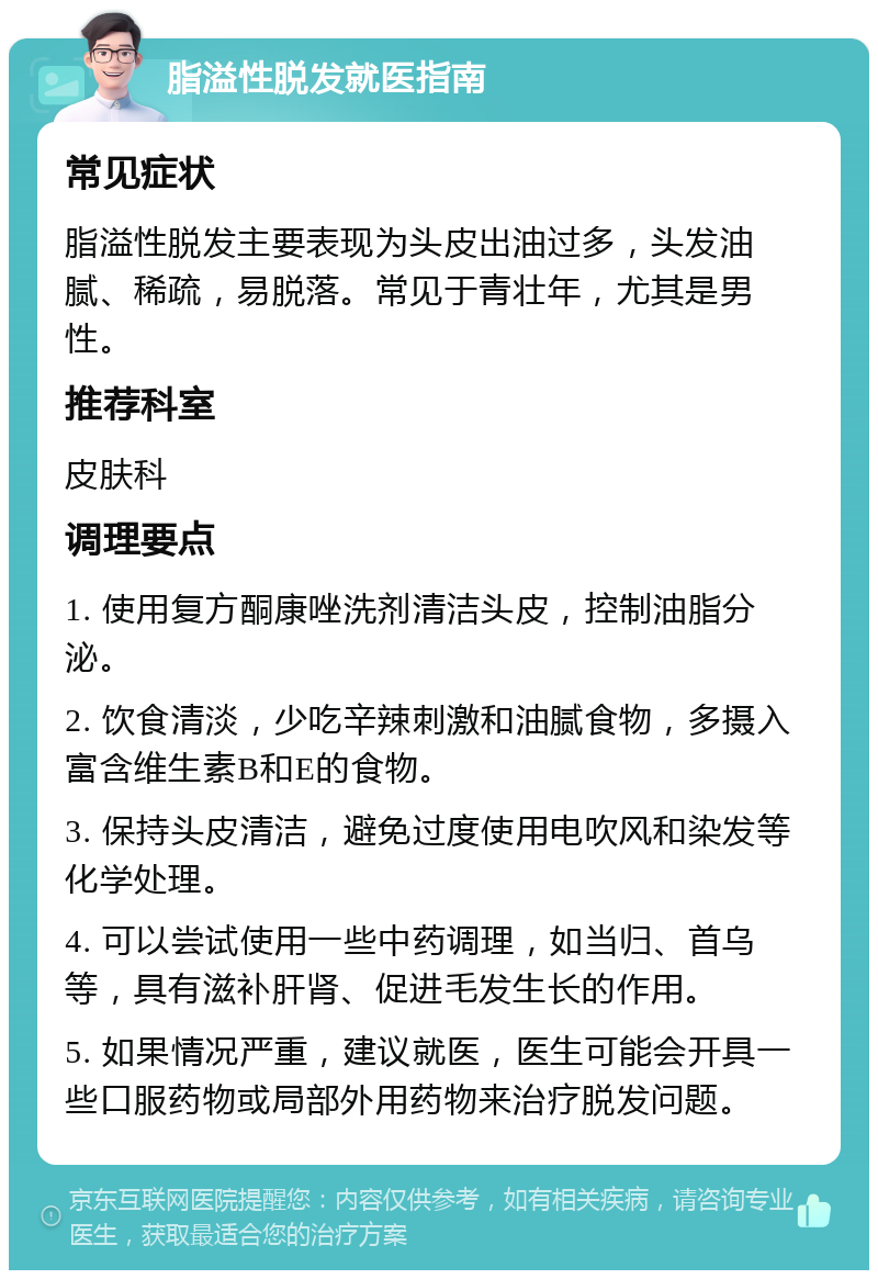 脂溢性脱发就医指南 常见症状 脂溢性脱发主要表现为头皮出油过多，头发油腻、稀疏，易脱落。常见于青壮年，尤其是男性。 推荐科室 皮肤科 调理要点 1. 使用复方酮康唑洗剂清洁头皮，控制油脂分泌。 2. 饮食清淡，少吃辛辣刺激和油腻食物，多摄入富含维生素B和E的食物。 3. 保持头皮清洁，避免过度使用电吹风和染发等化学处理。 4. 可以尝试使用一些中药调理，如当归、首乌等，具有滋补肝肾、促进毛发生长的作用。 5. 如果情况严重，建议就医，医生可能会开具一些口服药物或局部外用药物来治疗脱发问题。