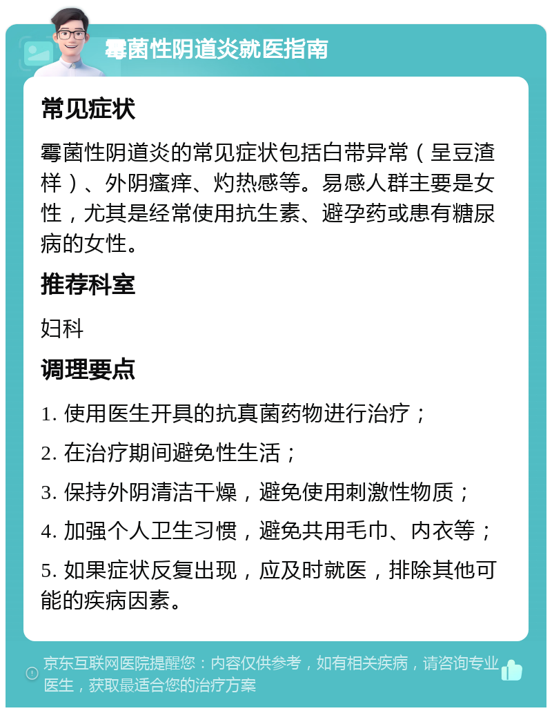 霉菌性阴道炎就医指南 常见症状 霉菌性阴道炎的常见症状包括白带异常（呈豆渣样）、外阴瘙痒、灼热感等。易感人群主要是女性，尤其是经常使用抗生素、避孕药或患有糖尿病的女性。 推荐科室 妇科 调理要点 1. 使用医生开具的抗真菌药物进行治疗； 2. 在治疗期间避免性生活； 3. 保持外阴清洁干燥，避免使用刺激性物质； 4. 加强个人卫生习惯，避免共用毛巾、内衣等； 5. 如果症状反复出现，应及时就医，排除其他可能的疾病因素。