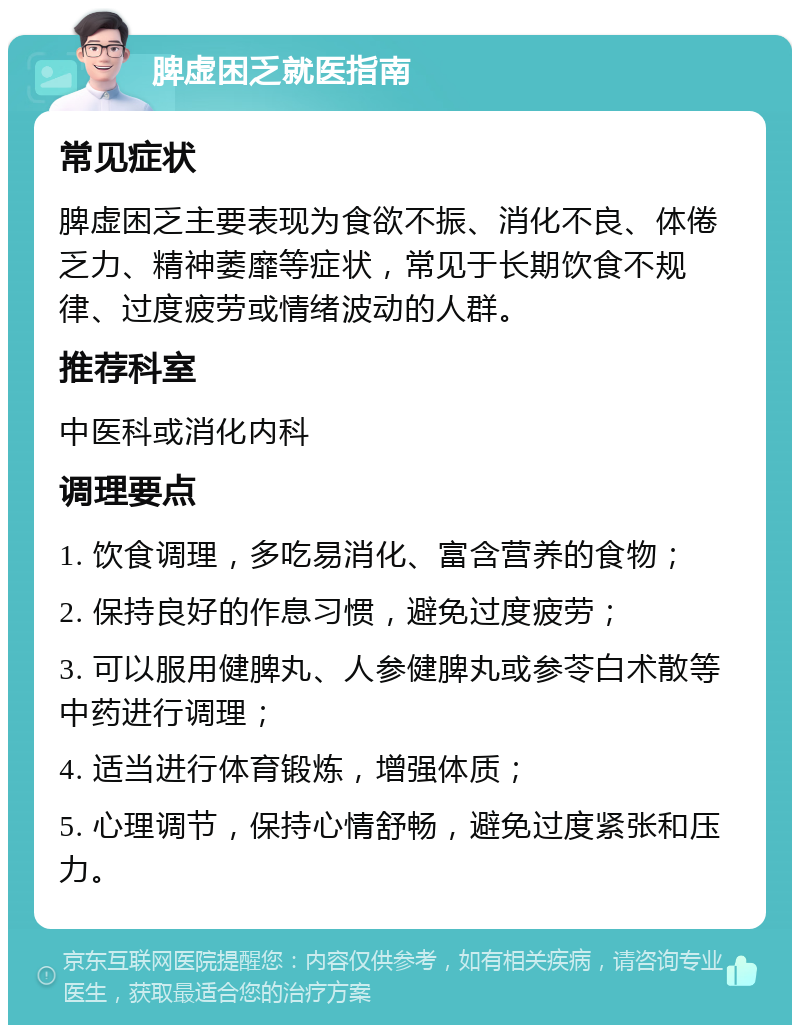 脾虚困乏就医指南 常见症状 脾虚困乏主要表现为食欲不振、消化不良、体倦乏力、精神萎靡等症状，常见于长期饮食不规律、过度疲劳或情绪波动的人群。 推荐科室 中医科或消化内科 调理要点 1. 饮食调理，多吃易消化、富含营养的食物； 2. 保持良好的作息习惯，避免过度疲劳； 3. 可以服用健脾丸、人参健脾丸或参苓白术散等中药进行调理； 4. 适当进行体育锻炼，增强体质； 5. 心理调节，保持心情舒畅，避免过度紧张和压力。