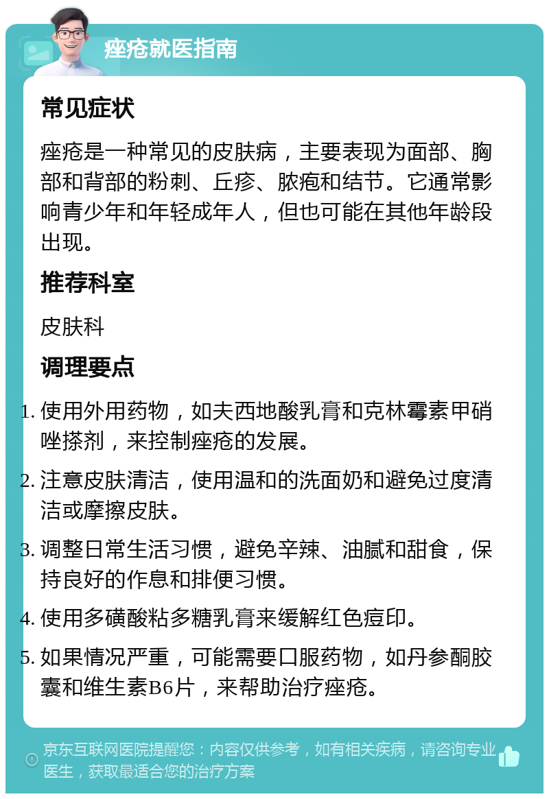 痤疮就医指南 常见症状 痤疮是一种常见的皮肤病，主要表现为面部、胸部和背部的粉刺、丘疹、脓疱和结节。它通常影响青少年和年轻成年人，但也可能在其他年龄段出现。 推荐科室 皮肤科 调理要点 使用外用药物，如夫西地酸乳膏和克林霉素甲硝唑搽剂，来控制痤疮的发展。 注意皮肤清洁，使用温和的洗面奶和避免过度清洁或摩擦皮肤。 调整日常生活习惯，避免辛辣、油腻和甜食，保持良好的作息和排便习惯。 使用多磺酸粘多糖乳膏来缓解红色痘印。 如果情况严重，可能需要口服药物，如丹参酮胶囊和维生素B6片，来帮助治疗痤疮。