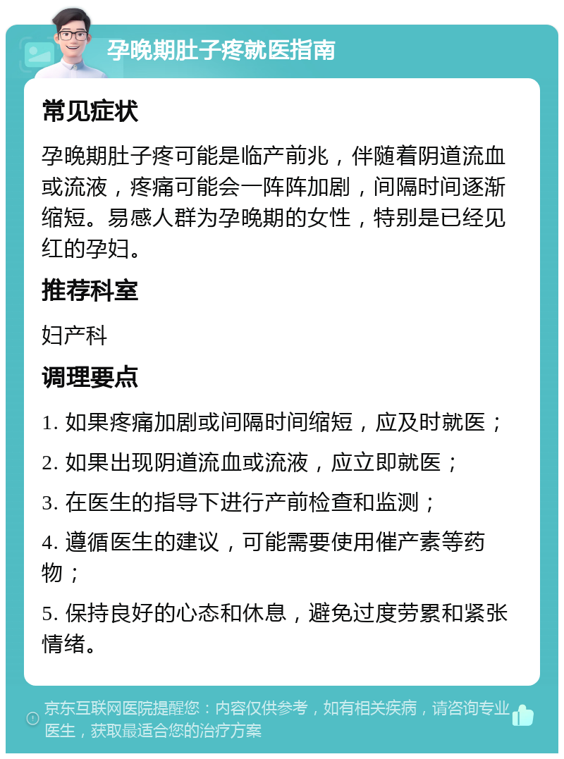 孕晚期肚子疼就医指南 常见症状 孕晚期肚子疼可能是临产前兆，伴随着阴道流血或流液，疼痛可能会一阵阵加剧，间隔时间逐渐缩短。易感人群为孕晚期的女性，特别是已经见红的孕妇。 推荐科室 妇产科 调理要点 1. 如果疼痛加剧或间隔时间缩短，应及时就医； 2. 如果出现阴道流血或流液，应立即就医； 3. 在医生的指导下进行产前检查和监测； 4. 遵循医生的建议，可能需要使用催产素等药物； 5. 保持良好的心态和休息，避免过度劳累和紧张情绪。