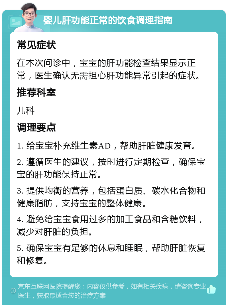 婴儿肝功能正常的饮食调理指南 常见症状 在本次问诊中，宝宝的肝功能检查结果显示正常，医生确认无需担心肝功能异常引起的症状。 推荐科室 儿科 调理要点 1. 给宝宝补充维生素AD，帮助肝脏健康发育。 2. 遵循医生的建议，按时进行定期检查，确保宝宝的肝功能保持正常。 3. 提供均衡的营养，包括蛋白质、碳水化合物和健康脂肪，支持宝宝的整体健康。 4. 避免给宝宝食用过多的加工食品和含糖饮料，减少对肝脏的负担。 5. 确保宝宝有足够的休息和睡眠，帮助肝脏恢复和修复。