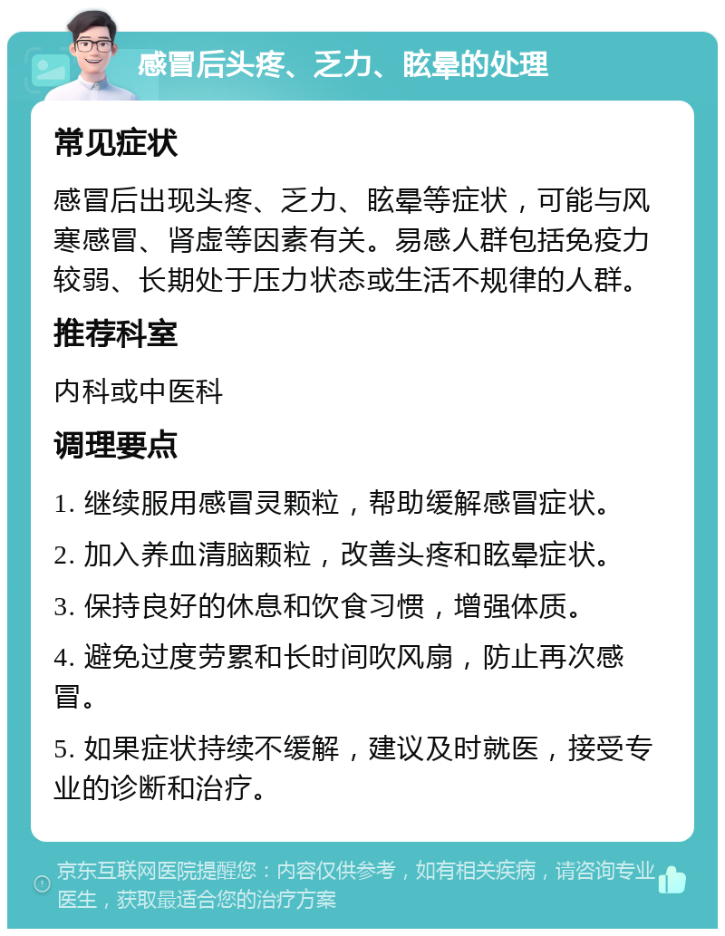 感冒后头疼、乏力、眩晕的处理 常见症状 感冒后出现头疼、乏力、眩晕等症状，可能与风寒感冒、肾虚等因素有关。易感人群包括免疫力较弱、长期处于压力状态或生活不规律的人群。 推荐科室 内科或中医科 调理要点 1. 继续服用感冒灵颗粒，帮助缓解感冒症状。 2. 加入养血清脑颗粒，改善头疼和眩晕症状。 3. 保持良好的休息和饮食习惯，增强体质。 4. 避免过度劳累和长时间吹风扇，防止再次感冒。 5. 如果症状持续不缓解，建议及时就医，接受专业的诊断和治疗。