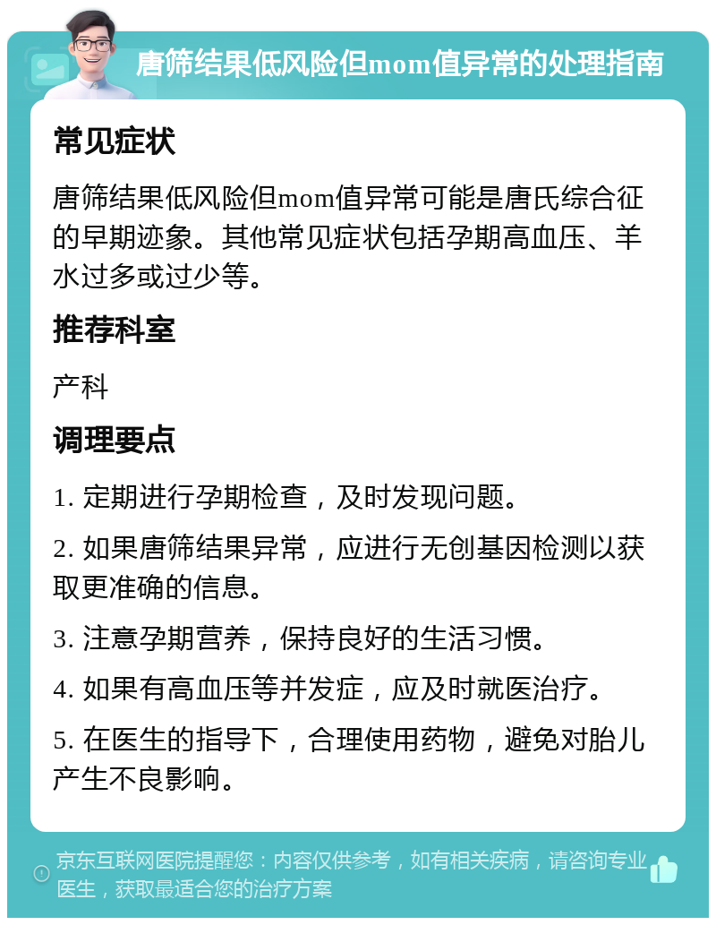 唐筛结果低风险但mom值异常的处理指南 常见症状 唐筛结果低风险但mom值异常可能是唐氏综合征的早期迹象。其他常见症状包括孕期高血压、羊水过多或过少等。 推荐科室 产科 调理要点 1. 定期进行孕期检查，及时发现问题。 2. 如果唐筛结果异常，应进行无创基因检测以获取更准确的信息。 3. 注意孕期营养，保持良好的生活习惯。 4. 如果有高血压等并发症，应及时就医治疗。 5. 在医生的指导下，合理使用药物，避免对胎儿产生不良影响。