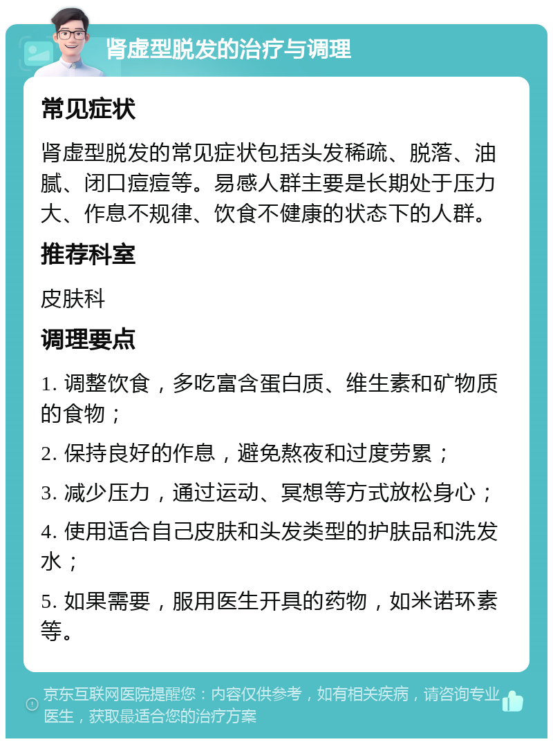 肾虚型脱发的治疗与调理 常见症状 肾虚型脱发的常见症状包括头发稀疏、脱落、油腻、闭口痘痘等。易感人群主要是长期处于压力大、作息不规律、饮食不健康的状态下的人群。 推荐科室 皮肤科 调理要点 1. 调整饮食，多吃富含蛋白质、维生素和矿物质的食物； 2. 保持良好的作息，避免熬夜和过度劳累； 3. 减少压力，通过运动、冥想等方式放松身心； 4. 使用适合自己皮肤和头发类型的护肤品和洗发水； 5. 如果需要，服用医生开具的药物，如米诺环素等。