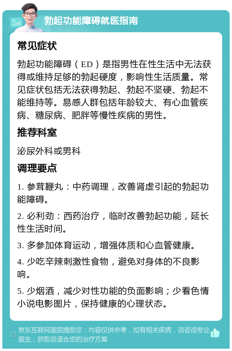 勃起功能障碍就医指南 常见症状 勃起功能障碍（ED）是指男性在性生活中无法获得或维持足够的勃起硬度，影响性生活质量。常见症状包括无法获得勃起、勃起不坚硬、勃起不能维持等。易感人群包括年龄较大、有心血管疾病、糖尿病、肥胖等慢性疾病的男性。 推荐科室 泌尿外科或男科 调理要点 1. 参茸鞭丸：中药调理，改善肾虚引起的勃起功能障碍。 2. 必利劲：西药治疗，临时改善勃起功能，延长性生活时间。 3. 多参加体育运动，增强体质和心血管健康。 4. 少吃辛辣刺激性食物，避免对身体的不良影响。 5. 少烟酒，减少对性功能的负面影响；少看色情小说电影图片，保持健康的心理状态。