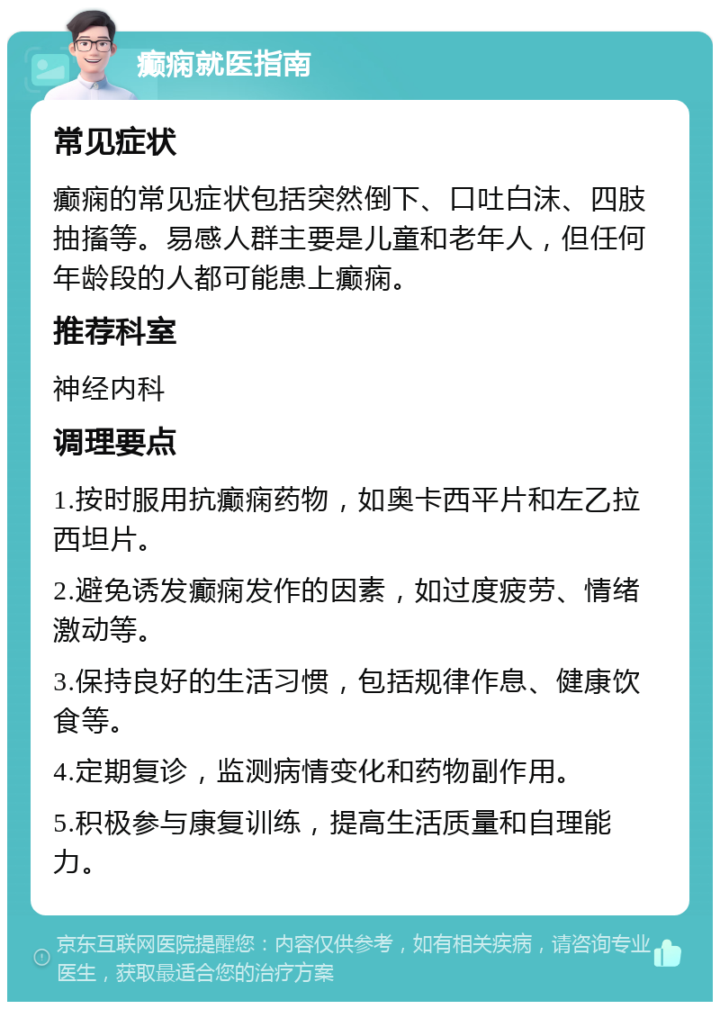 癫痫就医指南 常见症状 癫痫的常见症状包括突然倒下、口吐白沫、四肢抽搐等。易感人群主要是儿童和老年人，但任何年龄段的人都可能患上癫痫。 推荐科室 神经内科 调理要点 1.按时服用抗癫痫药物，如奥卡西平片和左乙拉西坦片。 2.避免诱发癫痫发作的因素，如过度疲劳、情绪激动等。 3.保持良好的生活习惯，包括规律作息、健康饮食等。 4.定期复诊，监测病情变化和药物副作用。 5.积极参与康复训练，提高生活质量和自理能力。