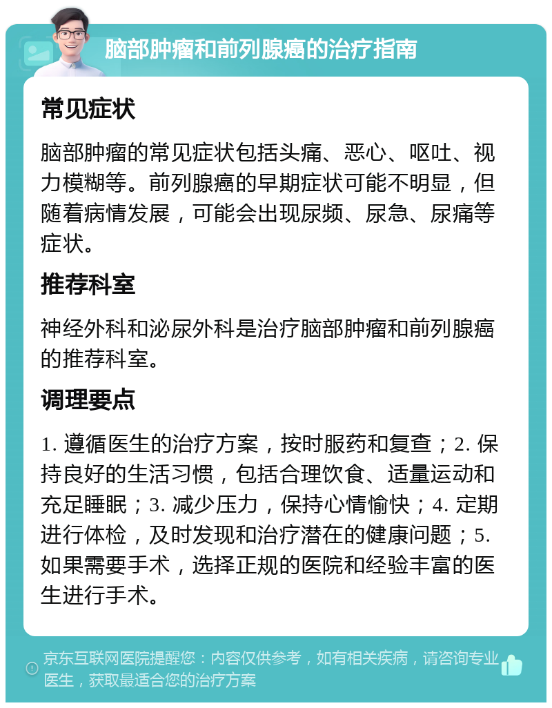 脑部肿瘤和前列腺癌的治疗指南 常见症状 脑部肿瘤的常见症状包括头痛、恶心、呕吐、视力模糊等。前列腺癌的早期症状可能不明显，但随着病情发展，可能会出现尿频、尿急、尿痛等症状。 推荐科室 神经外科和泌尿外科是治疗脑部肿瘤和前列腺癌的推荐科室。 调理要点 1. 遵循医生的治疗方案，按时服药和复查；2. 保持良好的生活习惯，包括合理饮食、适量运动和充足睡眠；3. 减少压力，保持心情愉快；4. 定期进行体检，及时发现和治疗潜在的健康问题；5. 如果需要手术，选择正规的医院和经验丰富的医生进行手术。