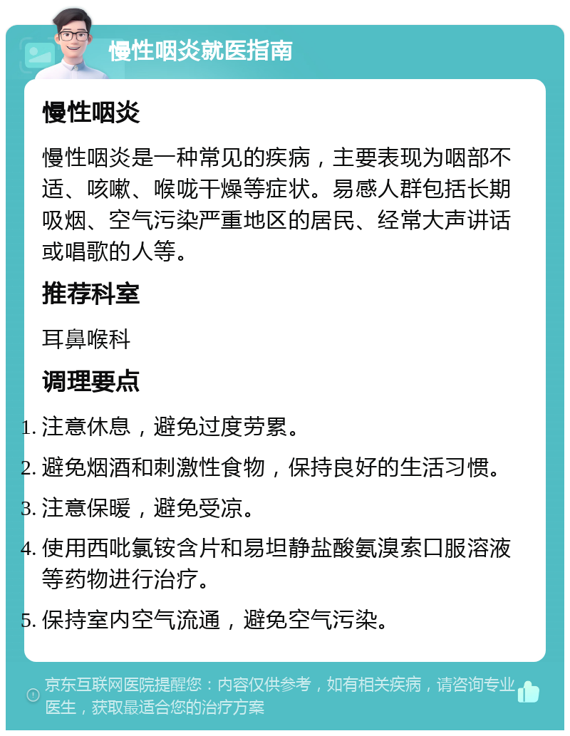 慢性咽炎就医指南 慢性咽炎 慢性咽炎是一种常见的疾病，主要表现为咽部不适、咳嗽、喉咙干燥等症状。易感人群包括长期吸烟、空气污染严重地区的居民、经常大声讲话或唱歌的人等。 推荐科室 耳鼻喉科 调理要点 注意休息，避免过度劳累。 避免烟酒和刺激性食物，保持良好的生活习惯。 注意保暖，避免受凉。 使用西吡氯铵含片和易坦静盐酸氨溴索口服溶液等药物进行治疗。 保持室内空气流通，避免空气污染。