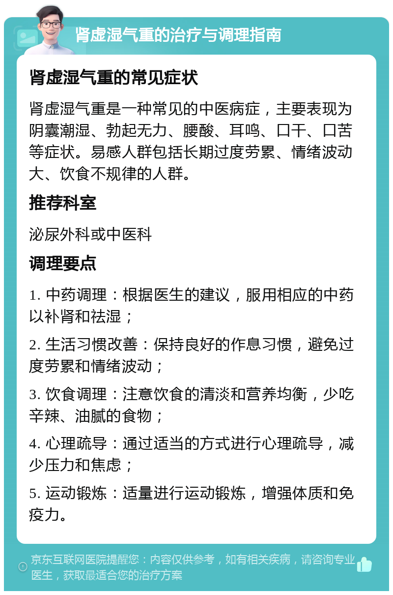 肾虚湿气重的治疗与调理指南 肾虚湿气重的常见症状 肾虚湿气重是一种常见的中医病症，主要表现为阴囊潮湿、勃起无力、腰酸、耳鸣、口干、口苦等症状。易感人群包括长期过度劳累、情绪波动大、饮食不规律的人群。 推荐科室 泌尿外科或中医科 调理要点 1. 中药调理：根据医生的建议，服用相应的中药以补肾和祛湿； 2. 生活习惯改善：保持良好的作息习惯，避免过度劳累和情绪波动； 3. 饮食调理：注意饮食的清淡和营养均衡，少吃辛辣、油腻的食物； 4. 心理疏导：通过适当的方式进行心理疏导，减少压力和焦虑； 5. 运动锻炼：适量进行运动锻炼，增强体质和免疫力。