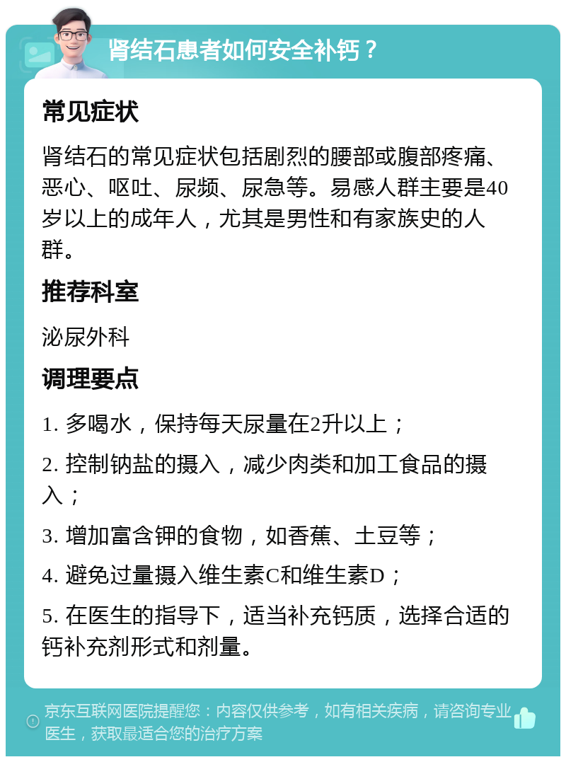 肾结石患者如何安全补钙？ 常见症状 肾结石的常见症状包括剧烈的腰部或腹部疼痛、恶心、呕吐、尿频、尿急等。易感人群主要是40岁以上的成年人，尤其是男性和有家族史的人群。 推荐科室 泌尿外科 调理要点 1. 多喝水，保持每天尿量在2升以上； 2. 控制钠盐的摄入，减少肉类和加工食品的摄入； 3. 增加富含钾的食物，如香蕉、土豆等； 4. 避免过量摄入维生素C和维生素D； 5. 在医生的指导下，适当补充钙质，选择合适的钙补充剂形式和剂量。