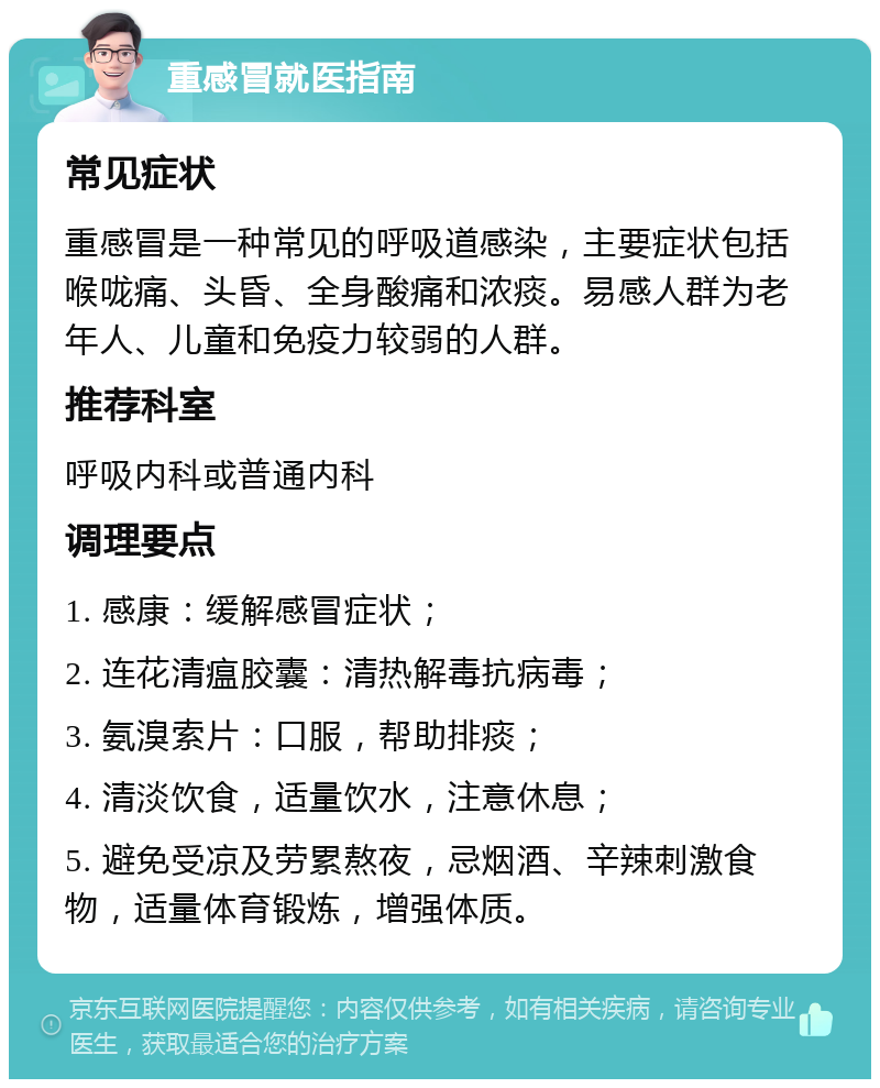 重感冒就医指南 常见症状 重感冒是一种常见的呼吸道感染，主要症状包括喉咙痛、头昏、全身酸痛和浓痰。易感人群为老年人、儿童和免疫力较弱的人群。 推荐科室 呼吸内科或普通内科 调理要点 1. 感康：缓解感冒症状； 2. 连花清瘟胶囊：清热解毒抗病毒； 3. 氨溴索片：口服，帮助排痰； 4. 清淡饮食，适量饮水，注意休息； 5. 避免受凉及劳累熬夜，忌烟酒、辛辣刺激食物，适量体育锻炼，增强体质。