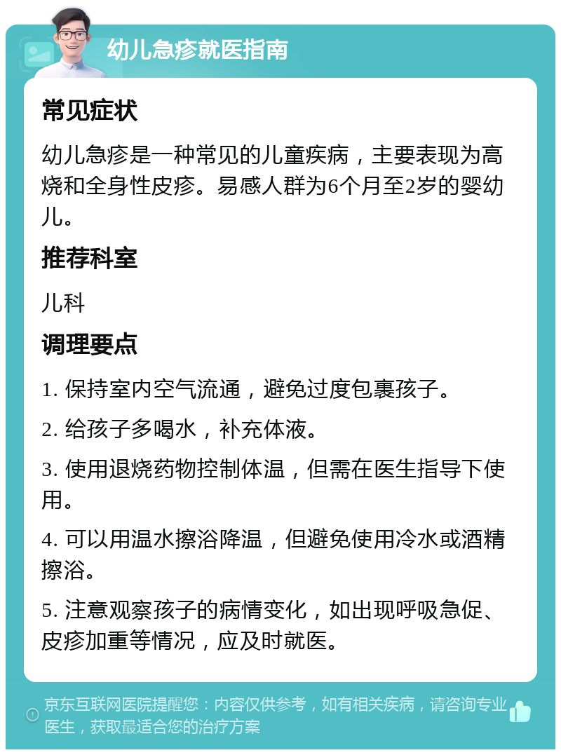 幼儿急疹就医指南 常见症状 幼儿急疹是一种常见的儿童疾病，主要表现为高烧和全身性皮疹。易感人群为6个月至2岁的婴幼儿。 推荐科室 儿科 调理要点 1. 保持室内空气流通，避免过度包裹孩子。 2. 给孩子多喝水，补充体液。 3. 使用退烧药物控制体温，但需在医生指导下使用。 4. 可以用温水擦浴降温，但避免使用冷水或酒精擦浴。 5. 注意观察孩子的病情变化，如出现呼吸急促、皮疹加重等情况，应及时就医。