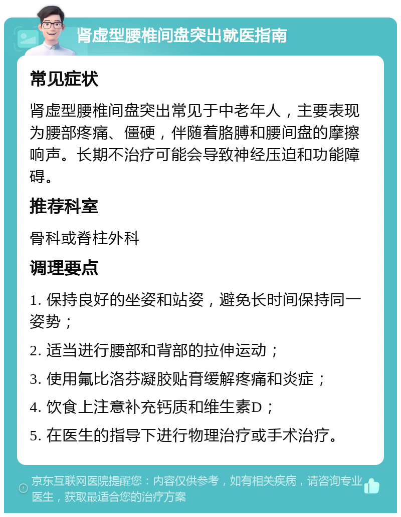 肾虚型腰椎间盘突出就医指南 常见症状 肾虚型腰椎间盘突出常见于中老年人，主要表现为腰部疼痛、僵硬，伴随着胳膊和腰间盘的摩擦响声。长期不治疗可能会导致神经压迫和功能障碍。 推荐科室 骨科或脊柱外科 调理要点 1. 保持良好的坐姿和站姿，避免长时间保持同一姿势； 2. 适当进行腰部和背部的拉伸运动； 3. 使用氟比洛芬凝胶贴膏缓解疼痛和炎症； 4. 饮食上注意补充钙质和维生素D； 5. 在医生的指导下进行物理治疗或手术治疗。