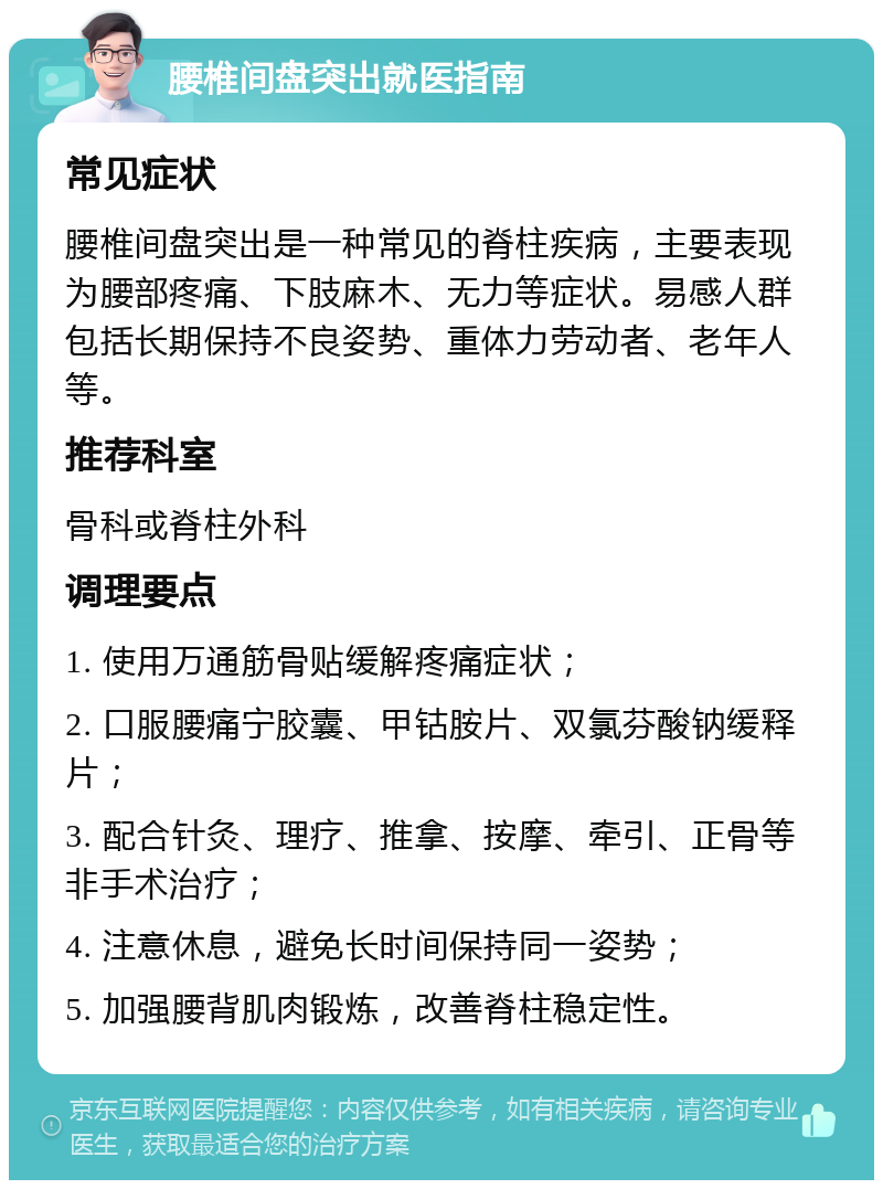 腰椎间盘突出就医指南 常见症状 腰椎间盘突出是一种常见的脊柱疾病，主要表现为腰部疼痛、下肢麻木、无力等症状。易感人群包括长期保持不良姿势、重体力劳动者、老年人等。 推荐科室 骨科或脊柱外科 调理要点 1. 使用万通筋骨贴缓解疼痛症状； 2. 口服腰痛宁胶囊、甲钴胺片、双氯芬酸钠缓释片； 3. 配合针灸、理疗、推拿、按摩、牵引、正骨等非手术治疗； 4. 注意休息，避免长时间保持同一姿势； 5. 加强腰背肌肉锻炼，改善脊柱稳定性。