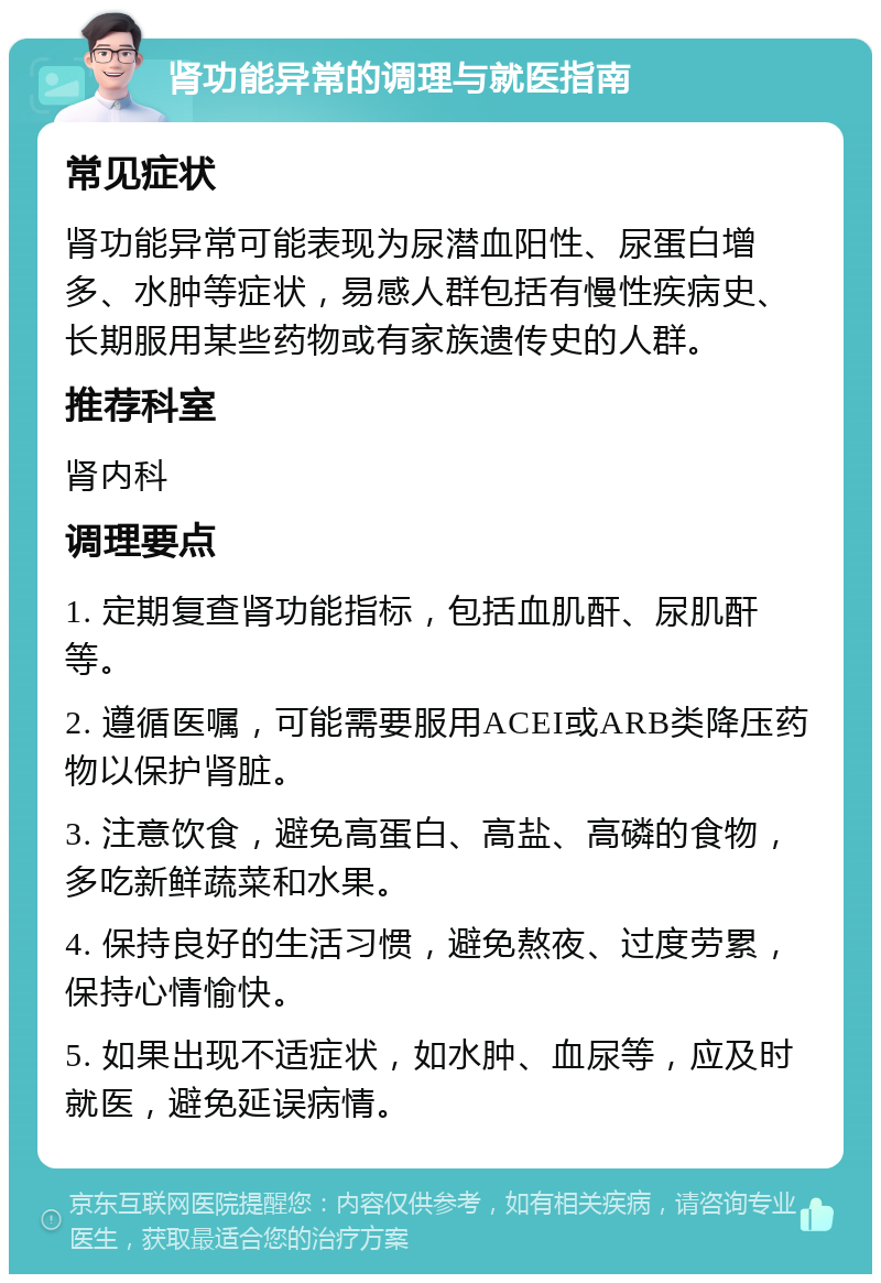 肾功能异常的调理与就医指南 常见症状 肾功能异常可能表现为尿潜血阳性、尿蛋白增多、水肿等症状，易感人群包括有慢性疾病史、长期服用某些药物或有家族遗传史的人群。 推荐科室 肾内科 调理要点 1. 定期复查肾功能指标，包括血肌酐、尿肌酐等。 2. 遵循医嘱，可能需要服用ACEI或ARB类降压药物以保护肾脏。 3. 注意饮食，避免高蛋白、高盐、高磷的食物，多吃新鲜蔬菜和水果。 4. 保持良好的生活习惯，避免熬夜、过度劳累，保持心情愉快。 5. 如果出现不适症状，如水肿、血尿等，应及时就医，避免延误病情。