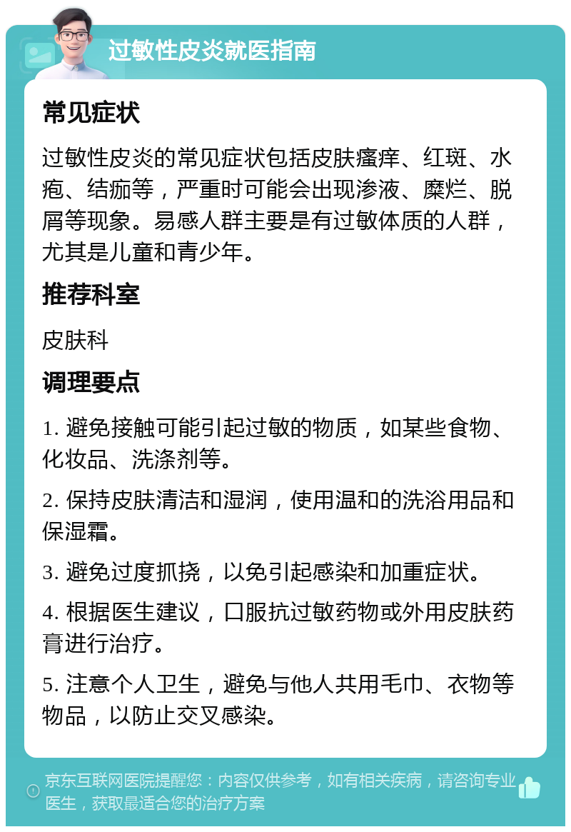 过敏性皮炎就医指南 常见症状 过敏性皮炎的常见症状包括皮肤瘙痒、红斑、水疱、结痂等，严重时可能会出现渗液、糜烂、脱屑等现象。易感人群主要是有过敏体质的人群，尤其是儿童和青少年。 推荐科室 皮肤科 调理要点 1. 避免接触可能引起过敏的物质，如某些食物、化妆品、洗涤剂等。 2. 保持皮肤清洁和湿润，使用温和的洗浴用品和保湿霜。 3. 避免过度抓挠，以免引起感染和加重症状。 4. 根据医生建议，口服抗过敏药物或外用皮肤药膏进行治疗。 5. 注意个人卫生，避免与他人共用毛巾、衣物等物品，以防止交叉感染。