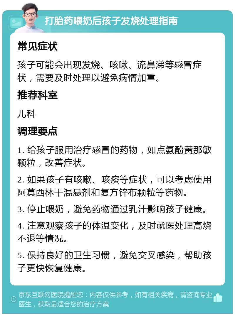 打胎药喂奶后孩子发烧处理指南 常见症状 孩子可能会出现发烧、咳嗽、流鼻涕等感冒症状，需要及时处理以避免病情加重。 推荐科室 儿科 调理要点 1. 给孩子服用治疗感冒的药物，如点氨酚黄那敏颗粒，改善症状。 2. 如果孩子有咳嗽、咳痰等症状，可以考虑使用阿莫西林干混悬剂和复方锌布颗粒等药物。 3. 停止喂奶，避免药物通过乳汁影响孩子健康。 4. 注意观察孩子的体温变化，及时就医处理高烧不退等情况。 5. 保持良好的卫生习惯，避免交叉感染，帮助孩子更快恢复健康。