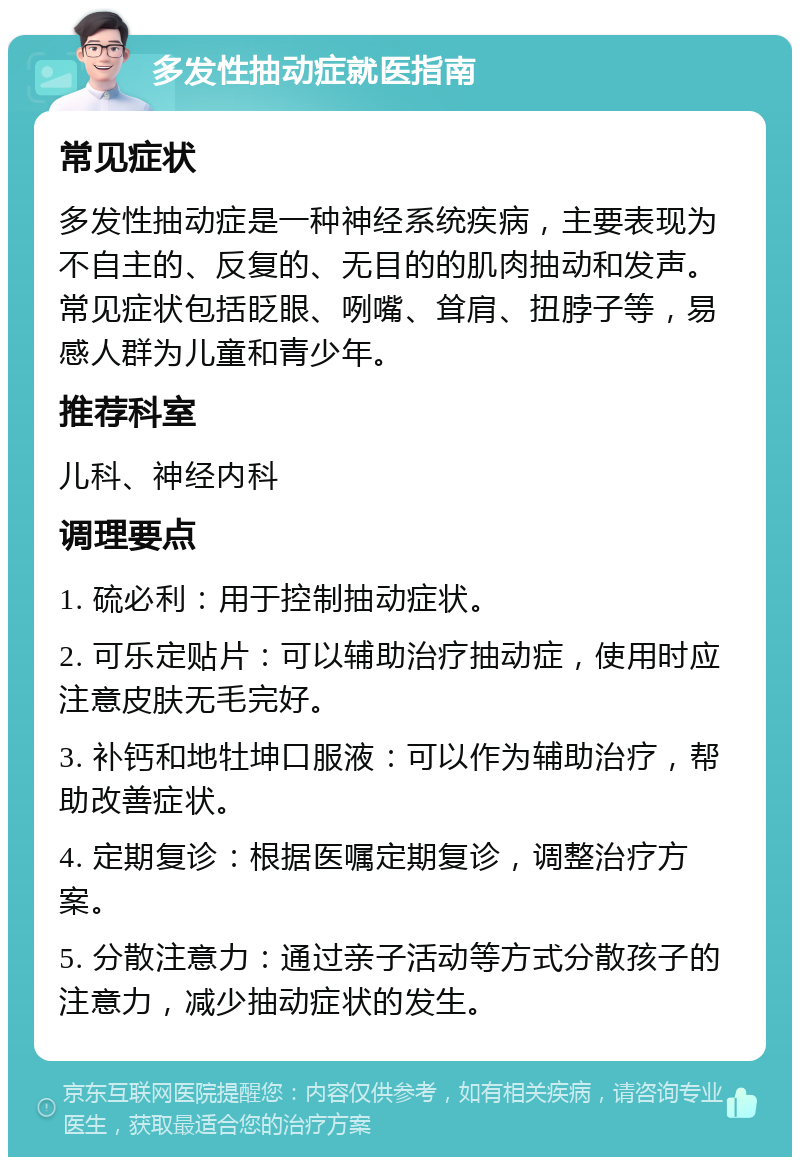 多发性抽动症就医指南 常见症状 多发性抽动症是一种神经系统疾病，主要表现为不自主的、反复的、无目的的肌肉抽动和发声。常见症状包括眨眼、咧嘴、耸肩、扭脖子等，易感人群为儿童和青少年。 推荐科室 儿科、神经内科 调理要点 1. 硫必利：用于控制抽动症状。 2. 可乐定贴片：可以辅助治疗抽动症，使用时应注意皮肤无毛完好。 3. 补钙和地牡坤口服液：可以作为辅助治疗，帮助改善症状。 4. 定期复诊：根据医嘱定期复诊，调整治疗方案。 5. 分散注意力：通过亲子活动等方式分散孩子的注意力，减少抽动症状的发生。