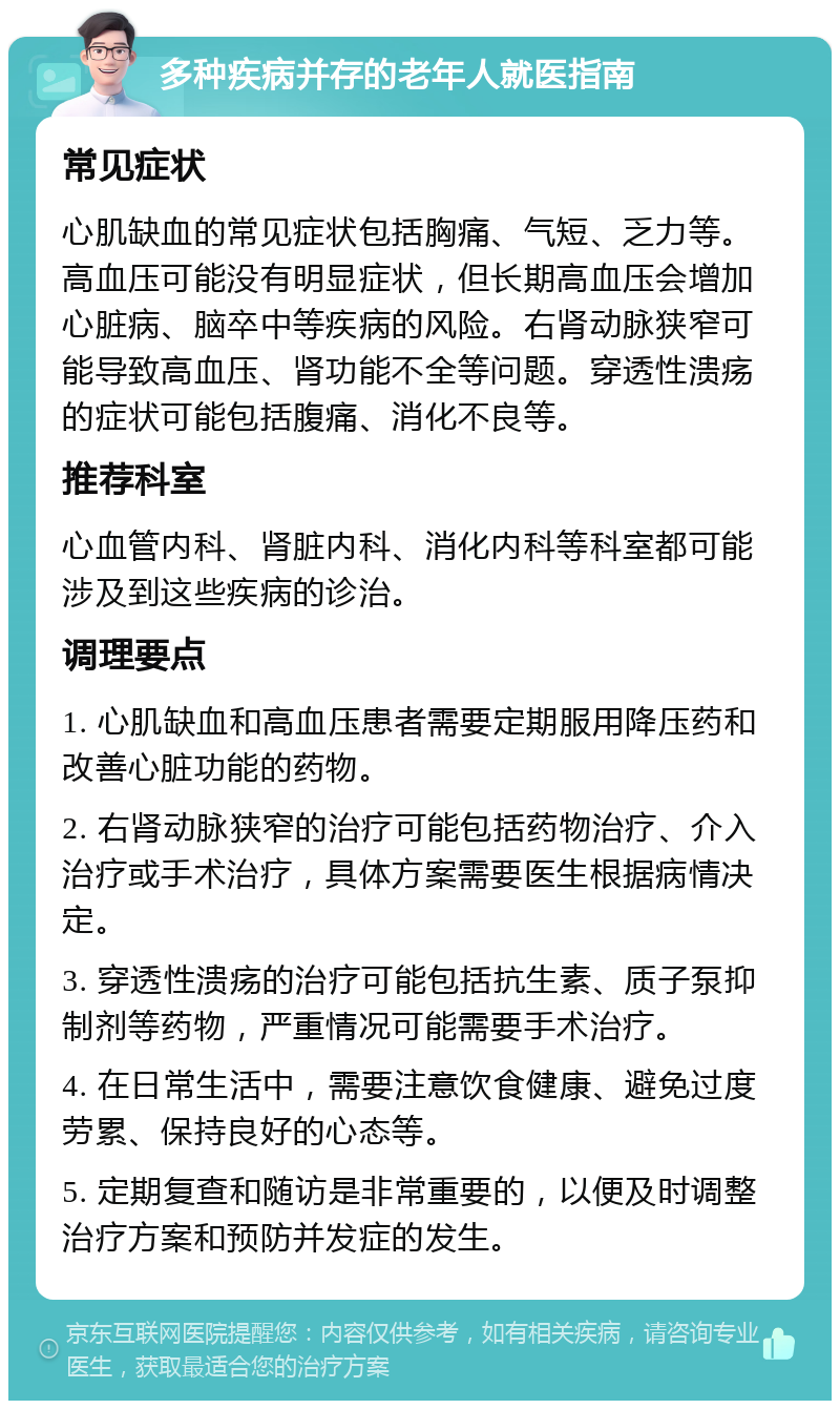 多种疾病并存的老年人就医指南 常见症状 心肌缺血的常见症状包括胸痛、气短、乏力等。高血压可能没有明显症状，但长期高血压会增加心脏病、脑卒中等疾病的风险。右肾动脉狭窄可能导致高血压、肾功能不全等问题。穿透性溃疡的症状可能包括腹痛、消化不良等。 推荐科室 心血管内科、肾脏内科、消化内科等科室都可能涉及到这些疾病的诊治。 调理要点 1. 心肌缺血和高血压患者需要定期服用降压药和改善心脏功能的药物。 2. 右肾动脉狭窄的治疗可能包括药物治疗、介入治疗或手术治疗，具体方案需要医生根据病情决定。 3. 穿透性溃疡的治疗可能包括抗生素、质子泵抑制剂等药物，严重情况可能需要手术治疗。 4. 在日常生活中，需要注意饮食健康、避免过度劳累、保持良好的心态等。 5. 定期复查和随访是非常重要的，以便及时调整治疗方案和预防并发症的发生。