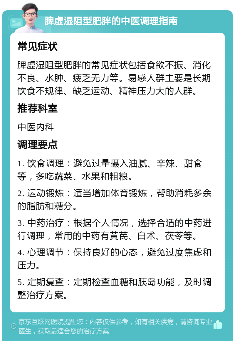 脾虚湿阻型肥胖的中医调理指南 常见症状 脾虚湿阻型肥胖的常见症状包括食欲不振、消化不良、水肿、疲乏无力等。易感人群主要是长期饮食不规律、缺乏运动、精神压力大的人群。 推荐科室 中医内科 调理要点 1. 饮食调理：避免过量摄入油腻、辛辣、甜食等，多吃蔬菜、水果和粗粮。 2. 运动锻炼：适当增加体育锻炼，帮助消耗多余的脂肪和糖分。 3. 中药治疗：根据个人情况，选择合适的中药进行调理，常用的中药有黄芪、白术、茯苓等。 4. 心理调节：保持良好的心态，避免过度焦虑和压力。 5. 定期复查：定期检查血糖和胰岛功能，及时调整治疗方案。