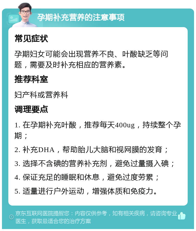 孕期补充营养的注意事项 常见症状 孕期妇女可能会出现营养不良、叶酸缺乏等问题，需要及时补充相应的营养素。 推荐科室 妇产科或营养科 调理要点 1. 在孕期补充叶酸，推荐每天400ug，持续整个孕期； 2. 补充DHA，帮助胎儿大脑和视网膜的发育； 3. 选择不含碘的营养补充剂，避免过量摄入碘； 4. 保证充足的睡眠和休息，避免过度劳累； 5. 适量进行户外运动，增强体质和免疫力。