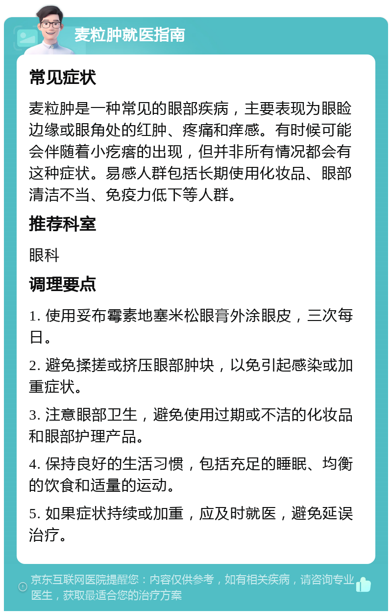 麦粒肿就医指南 常见症状 麦粒肿是一种常见的眼部疾病，主要表现为眼睑边缘或眼角处的红肿、疼痛和痒感。有时候可能会伴随着小疙瘩的出现，但并非所有情况都会有这种症状。易感人群包括长期使用化妆品、眼部清洁不当、免疫力低下等人群。 推荐科室 眼科 调理要点 1. 使用妥布霉素地塞米松眼膏外涂眼皮，三次每日。 2. 避免揉搓或挤压眼部肿块，以免引起感染或加重症状。 3. 注意眼部卫生，避免使用过期或不洁的化妆品和眼部护理产品。 4. 保持良好的生活习惯，包括充足的睡眠、均衡的饮食和适量的运动。 5. 如果症状持续或加重，应及时就医，避免延误治疗。