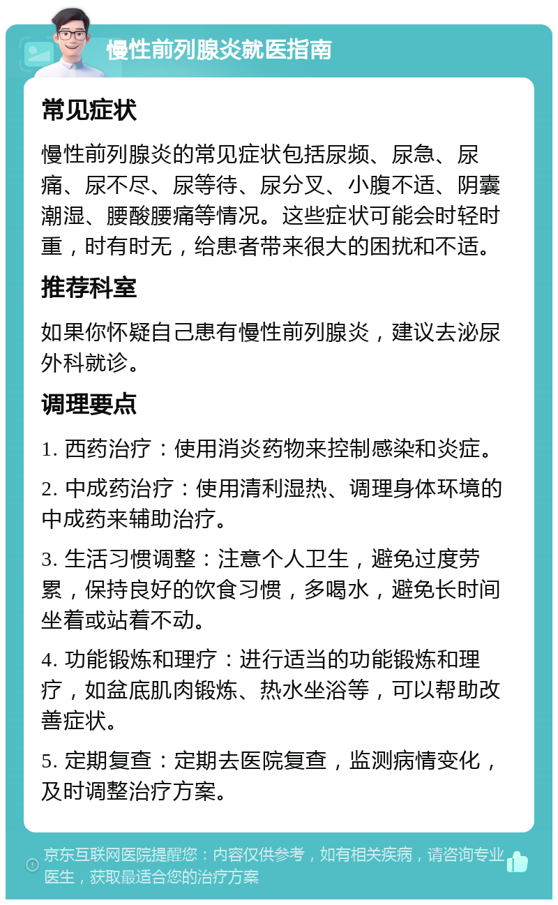 慢性前列腺炎就医指南 常见症状 慢性前列腺炎的常见症状包括尿频、尿急、尿痛、尿不尽、尿等待、尿分叉、小腹不适、阴囊潮湿、腰酸腰痛等情况。这些症状可能会时轻时重，时有时无，给患者带来很大的困扰和不适。 推荐科室 如果你怀疑自己患有慢性前列腺炎，建议去泌尿外科就诊。 调理要点 1. 西药治疗：使用消炎药物来控制感染和炎症。 2. 中成药治疗：使用清利湿热、调理身体环境的中成药来辅助治疗。 3. 生活习惯调整：注意个人卫生，避免过度劳累，保持良好的饮食习惯，多喝水，避免长时间坐着或站着不动。 4. 功能锻炼和理疗：进行适当的功能锻炼和理疗，如盆底肌肉锻炼、热水坐浴等，可以帮助改善症状。 5. 定期复查：定期去医院复查，监测病情变化，及时调整治疗方案。