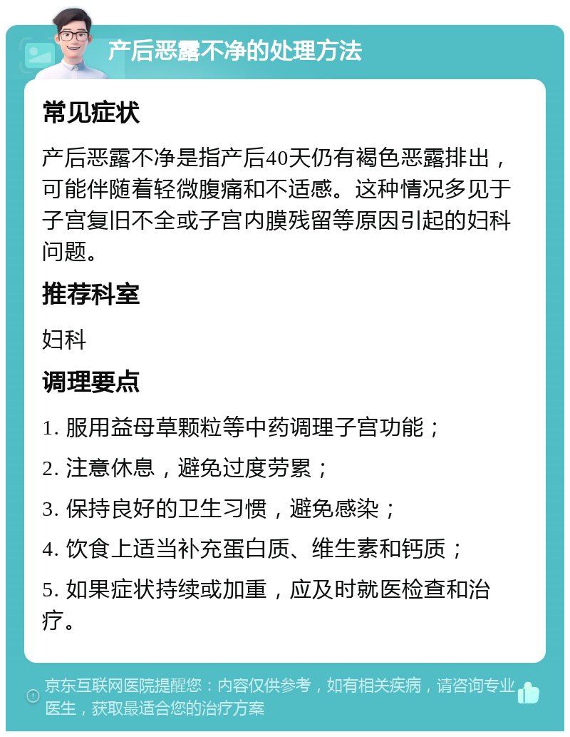 产后恶露不净的处理方法 常见症状 产后恶露不净是指产后40天仍有褐色恶露排出，可能伴随着轻微腹痛和不适感。这种情况多见于子宫复旧不全或子宫内膜残留等原因引起的妇科问题。 推荐科室 妇科 调理要点 1. 服用益母草颗粒等中药调理子宫功能； 2. 注意休息，避免过度劳累； 3. 保持良好的卫生习惯，避免感染； 4. 饮食上适当补充蛋白质、维生素和钙质； 5. 如果症状持续或加重，应及时就医检查和治疗。