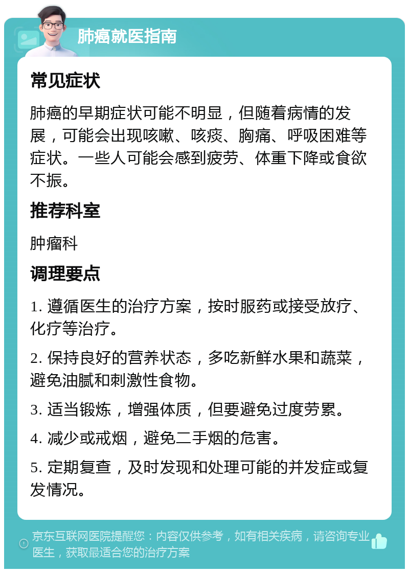 肺癌就医指南 常见症状 肺癌的早期症状可能不明显，但随着病情的发展，可能会出现咳嗽、咳痰、胸痛、呼吸困难等症状。一些人可能会感到疲劳、体重下降或食欲不振。 推荐科室 肿瘤科 调理要点 1. 遵循医生的治疗方案，按时服药或接受放疗、化疗等治疗。 2. 保持良好的营养状态，多吃新鲜水果和蔬菜，避免油腻和刺激性食物。 3. 适当锻炼，增强体质，但要避免过度劳累。 4. 减少或戒烟，避免二手烟的危害。 5. 定期复查，及时发现和处理可能的并发症或复发情况。