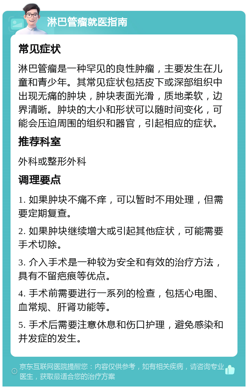 淋巴管瘤就医指南 常见症状 淋巴管瘤是一种罕见的良性肿瘤，主要发生在儿童和青少年。其常见症状包括皮下或深部组织中出现无痛的肿块，肿块表面光滑，质地柔软，边界清晰。肿块的大小和形状可以随时间变化，可能会压迫周围的组织和器官，引起相应的症状。 推荐科室 外科或整形外科 调理要点 1. 如果肿块不痛不痒，可以暂时不用处理，但需要定期复查。 2. 如果肿块继续增大或引起其他症状，可能需要手术切除。 3. 介入手术是一种较为安全和有效的治疗方法，具有不留疤痕等优点。 4. 手术前需要进行一系列的检查，包括心电图、血常规、肝肾功能等。 5. 手术后需要注意休息和伤口护理，避免感染和并发症的发生。