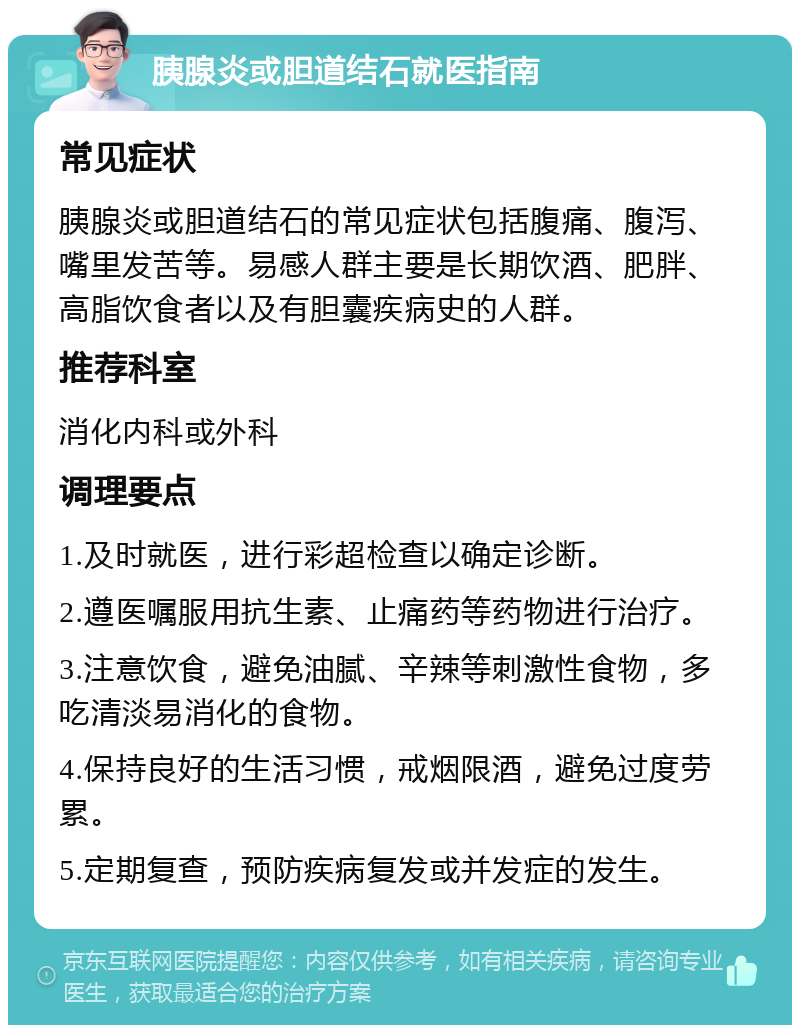 胰腺炎或胆道结石就医指南 常见症状 胰腺炎或胆道结石的常见症状包括腹痛、腹泻、嘴里发苦等。易感人群主要是长期饮酒、肥胖、高脂饮食者以及有胆囊疾病史的人群。 推荐科室 消化内科或外科 调理要点 1.及时就医，进行彩超检查以确定诊断。 2.遵医嘱服用抗生素、止痛药等药物进行治疗。 3.注意饮食，避免油腻、辛辣等刺激性食物，多吃清淡易消化的食物。 4.保持良好的生活习惯，戒烟限酒，避免过度劳累。 5.定期复查，预防疾病复发或并发症的发生。