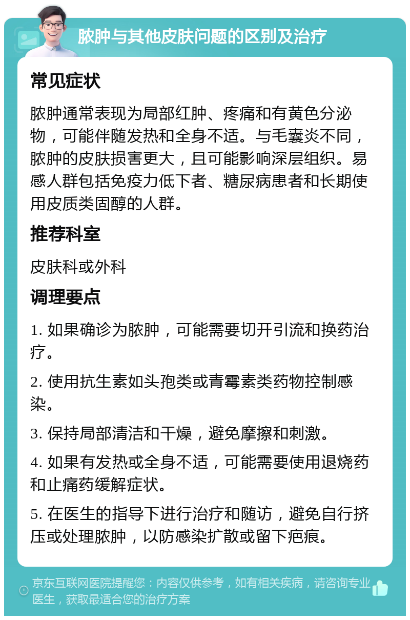 脓肿与其他皮肤问题的区别及治疗 常见症状 脓肿通常表现为局部红肿、疼痛和有黄色分泌物，可能伴随发热和全身不适。与毛囊炎不同，脓肿的皮肤损害更大，且可能影响深层组织。易感人群包括免疫力低下者、糖尿病患者和长期使用皮质类固醇的人群。 推荐科室 皮肤科或外科 调理要点 1. 如果确诊为脓肿，可能需要切开引流和换药治疗。 2. 使用抗生素如头孢类或青霉素类药物控制感染。 3. 保持局部清洁和干燥，避免摩擦和刺激。 4. 如果有发热或全身不适，可能需要使用退烧药和止痛药缓解症状。 5. 在医生的指导下进行治疗和随访，避免自行挤压或处理脓肿，以防感染扩散或留下疤痕。