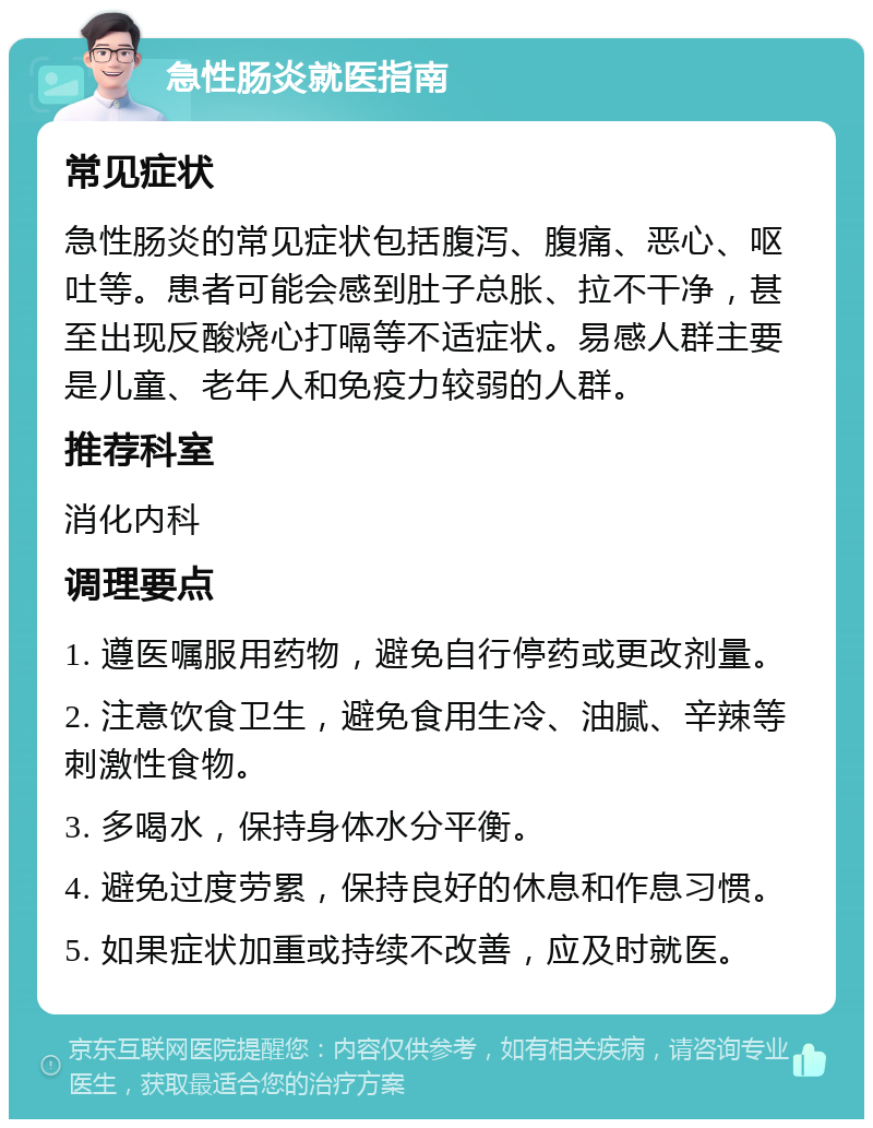 急性肠炎就医指南 常见症状 急性肠炎的常见症状包括腹泻、腹痛、恶心、呕吐等。患者可能会感到肚子总胀、拉不干净，甚至出现反酸烧心打嗝等不适症状。易感人群主要是儿童、老年人和免疫力较弱的人群。 推荐科室 消化内科 调理要点 1. 遵医嘱服用药物，避免自行停药或更改剂量。 2. 注意饮食卫生，避免食用生冷、油腻、辛辣等刺激性食物。 3. 多喝水，保持身体水分平衡。 4. 避免过度劳累，保持良好的休息和作息习惯。 5. 如果症状加重或持续不改善，应及时就医。