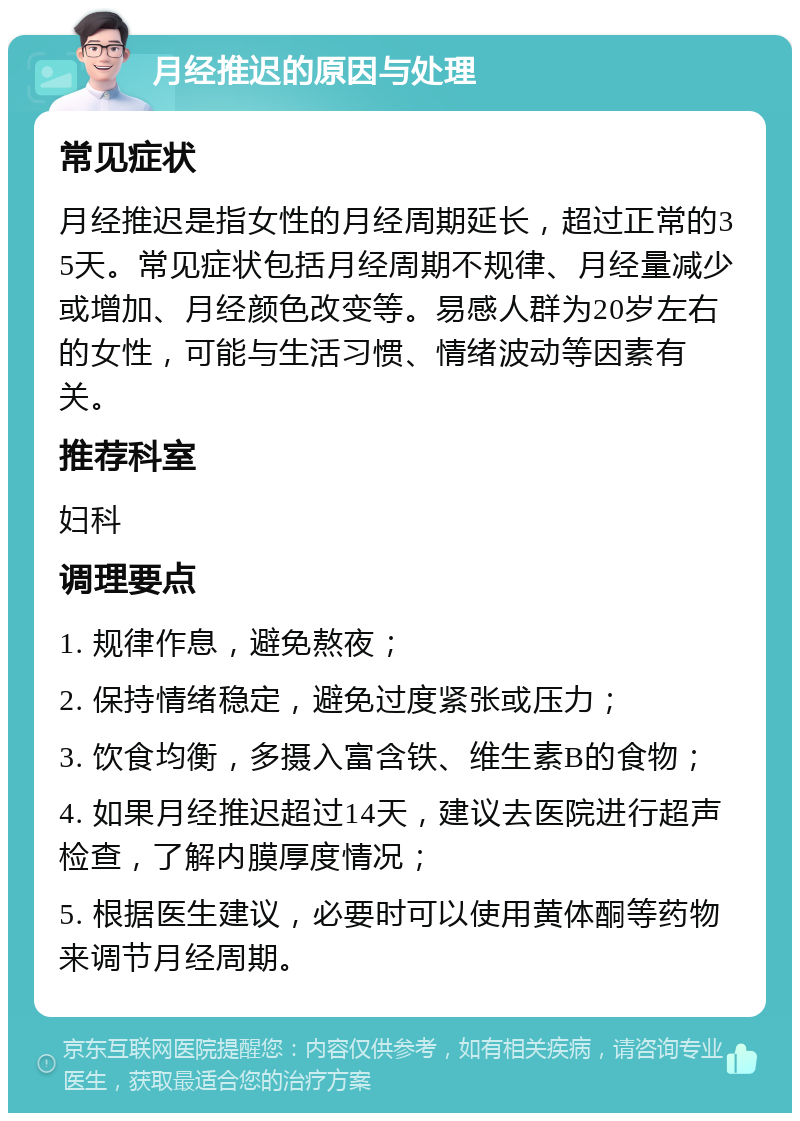 月经推迟的原因与处理 常见症状 月经推迟是指女性的月经周期延长，超过正常的35天。常见症状包括月经周期不规律、月经量减少或增加、月经颜色改变等。易感人群为20岁左右的女性，可能与生活习惯、情绪波动等因素有关。 推荐科室 妇科 调理要点 1. 规律作息，避免熬夜； 2. 保持情绪稳定，避免过度紧张或压力； 3. 饮食均衡，多摄入富含铁、维生素B的食物； 4. 如果月经推迟超过14天，建议去医院进行超声检查，了解内膜厚度情况； 5. 根据医生建议，必要时可以使用黄体酮等药物来调节月经周期。