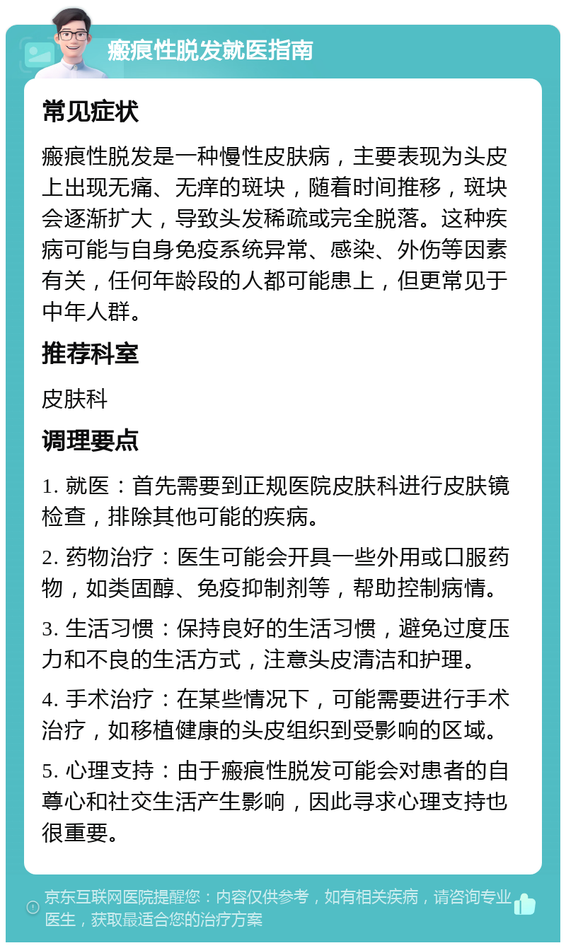 瘢痕性脱发就医指南 常见症状 瘢痕性脱发是一种慢性皮肤病，主要表现为头皮上出现无痛、无痒的斑块，随着时间推移，斑块会逐渐扩大，导致头发稀疏或完全脱落。这种疾病可能与自身免疫系统异常、感染、外伤等因素有关，任何年龄段的人都可能患上，但更常见于中年人群。 推荐科室 皮肤科 调理要点 1. 就医：首先需要到正规医院皮肤科进行皮肤镜检查，排除其他可能的疾病。 2. 药物治疗：医生可能会开具一些外用或口服药物，如类固醇、免疫抑制剂等，帮助控制病情。 3. 生活习惯：保持良好的生活习惯，避免过度压力和不良的生活方式，注意头皮清洁和护理。 4. 手术治疗：在某些情况下，可能需要进行手术治疗，如移植健康的头皮组织到受影响的区域。 5. 心理支持：由于瘢痕性脱发可能会对患者的自尊心和社交生活产生影响，因此寻求心理支持也很重要。