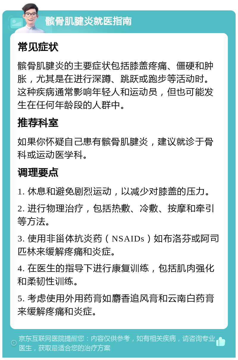 髌骨肌腱炎就医指南 常见症状 髌骨肌腱炎的主要症状包括膝盖疼痛、僵硬和肿胀，尤其是在进行深蹲、跳跃或跑步等活动时。这种疾病通常影响年轻人和运动员，但也可能发生在任何年龄段的人群中。 推荐科室 如果你怀疑自己患有髌骨肌腱炎，建议就诊于骨科或运动医学科。 调理要点 1. 休息和避免剧烈运动，以减少对膝盖的压力。 2. 进行物理治疗，包括热敷、冷敷、按摩和牵引等方法。 3. 使用非甾体抗炎药（NSAIDs）如布洛芬或阿司匹林来缓解疼痛和炎症。 4. 在医生的指导下进行康复训练，包括肌肉强化和柔韧性训练。 5. 考虑使用外用药膏如麝香追风膏和云南白药膏来缓解疼痛和炎症。