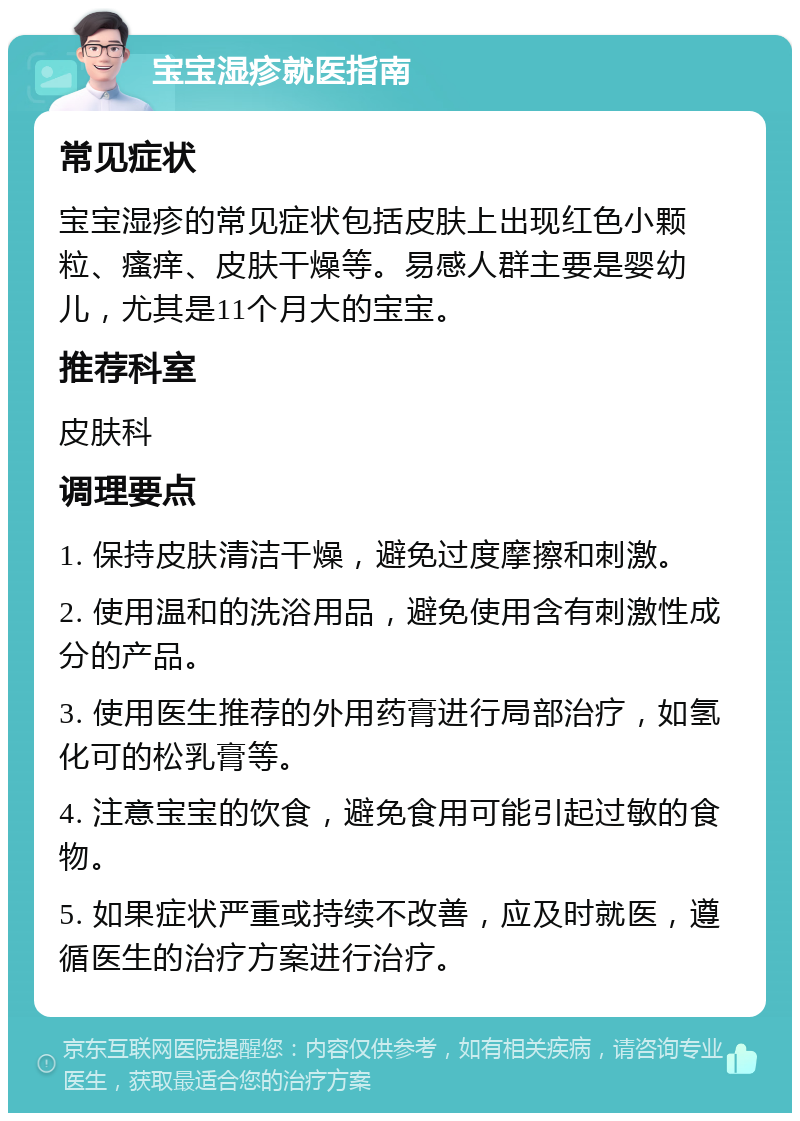 宝宝湿疹就医指南 常见症状 宝宝湿疹的常见症状包括皮肤上出现红色小颗粒、瘙痒、皮肤干燥等。易感人群主要是婴幼儿，尤其是11个月大的宝宝。 推荐科室 皮肤科 调理要点 1. 保持皮肤清洁干燥，避免过度摩擦和刺激。 2. 使用温和的洗浴用品，避免使用含有刺激性成分的产品。 3. 使用医生推荐的外用药膏进行局部治疗，如氢化可的松乳膏等。 4. 注意宝宝的饮食，避免食用可能引起过敏的食物。 5. 如果症状严重或持续不改善，应及时就医，遵循医生的治疗方案进行治疗。