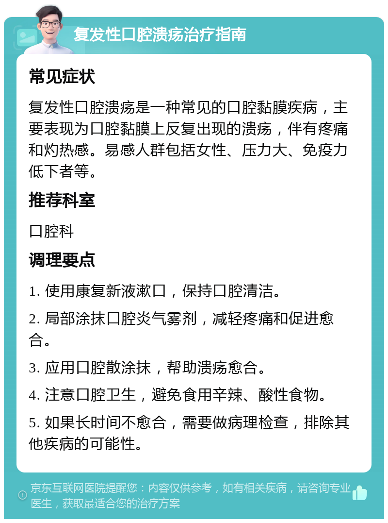 复发性口腔溃疡治疗指南 常见症状 复发性口腔溃疡是一种常见的口腔黏膜疾病，主要表现为口腔黏膜上反复出现的溃疡，伴有疼痛和灼热感。易感人群包括女性、压力大、免疫力低下者等。 推荐科室 口腔科 调理要点 1. 使用康复新液漱口，保持口腔清洁。 2. 局部涂抹口腔炎气雾剂，减轻疼痛和促进愈合。 3. 应用口腔散涂抹，帮助溃疡愈合。 4. 注意口腔卫生，避免食用辛辣、酸性食物。 5. 如果长时间不愈合，需要做病理检查，排除其他疾病的可能性。